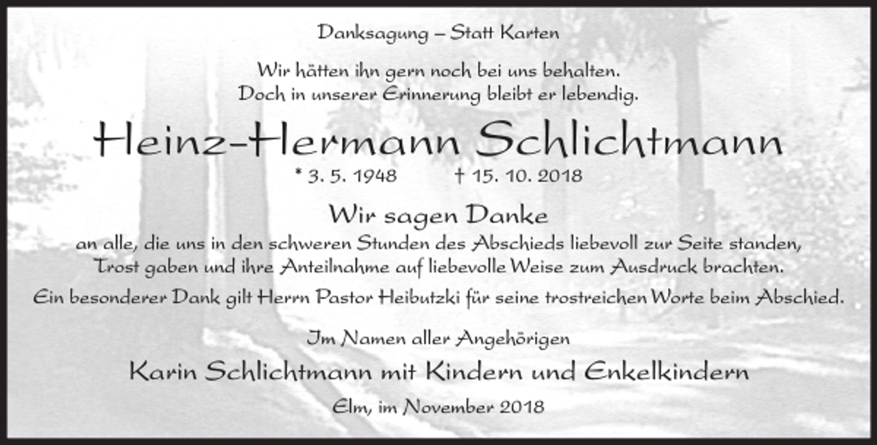 <p>Danksagung – Statt Karten<br />Wir hätten ihn gern noch bei uns behalten.<br />Doch in unserer Erinnerung bleibt er lebendig.</p><p>Heinz-Hermann Schlichtmann<br />* 3. 5. 1948</p><p>† 15. 10. 2018</p><p>Wir sagen Danke</p><p>an alle, die uns in den schweren Stunden des Abschieds liebevoll zur Seite standen,<br />Trost gaben und ihre Anteilnahme auf liebevolle Weise zum Ausdruck brachten.<br />Ein besonderer Dank gilt Herrn Pastor Heibutzki für seine trostreichen Worte beim Abschied.<br />Im Namen aller Angehörigen</p><p>Karin Schlichtmann mit Kindern und Enkelkindern<br />Elm, im November 2018</p>