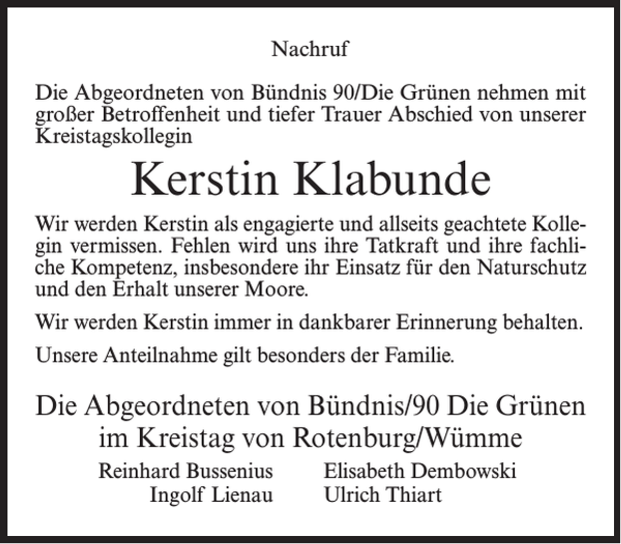 <p>Nachruf<br />Die Abgeordneten von Bündnis 90/Die Grünen nehmen mit<br />großer Betroffenheit und tiefer Trauer Abschied von unserer<br />Kreistagskollegin</p><p>Kerstin Klabunde<br />Wir werden Kerstin als engagierte und allseits geachtete Kollegin vermissen. Fehlen wird uns ihre Tatkraft und ihre fachliche Kompetenz, insbesondere ihr Einsatz für den Naturschutz<br />und den Erhalt unserer Moore.<br />Wir werden Kerstin immer in dankbarer Erinnerung behalten.<br />Unsere Anteilnahme gilt besonders der Familie.</p><p>Die Abgeordneten von Bündnis/90 Die Grünen<br />im Kreistag von Rotenburg/Wümme<br />Reinhard Bussenius<br />Ingolf Lienau</p><p>Elisabeth Dembowski<br />Ulrich Thiart</p>