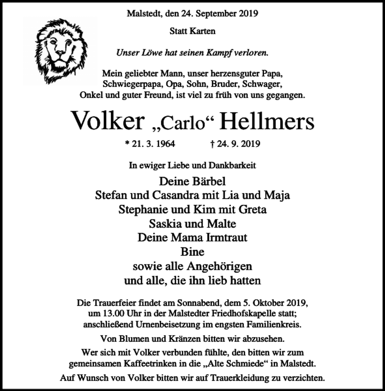 <p>Malstedt, den 24. September 2019<br />Statt Karten<br />Unser Löwe hat seinen Kampf verloren.<br />Mein geliebter Mann, unser herzensguter Papa,<br />Schwiegerpapa, Opa, Sohn, Bruder, Schwager,<br />Onkel und guter Freund, ist viel zu früh von uns gegangen.</p><p>Volker „Carlo“ Hellmers<br />* 21. 3. 1964</p><p>† 24. 9. 2019</p><p>In ewiger Liebe und Dankbarkeit</p><p>Deine Bärbel<br />Stefan und Casandra mit Lia und Maja<br />Stephanie und Kim mit Greta<br />Saskia und Malte<br />Deine Mama Irmtraut<br />Bine<br />sowie alle Angehörigen<br />und alle, die ihn lieb hatten<br />Die Trauerfeier findet am Sonnabend, dem 5. Oktober 2019,<br />um 13.00 Uhr in der Malstedter Friedhofskapelle statt;<br />anschließend Urnenbeisetzung im engsten Familienkreis.<br />Von Blumen und Kränzen bitten wir abzusehen.<br />Wer sich mit Volker verbunden fühlte, den bitten wir zum<br />gemeinsamen Kaffeetrinken in die „Alte Schmiede“ in Malstedt.<br />Auf Wunsch von Volker bitten wir auf Trauerkleidung zu verzichten.</p>