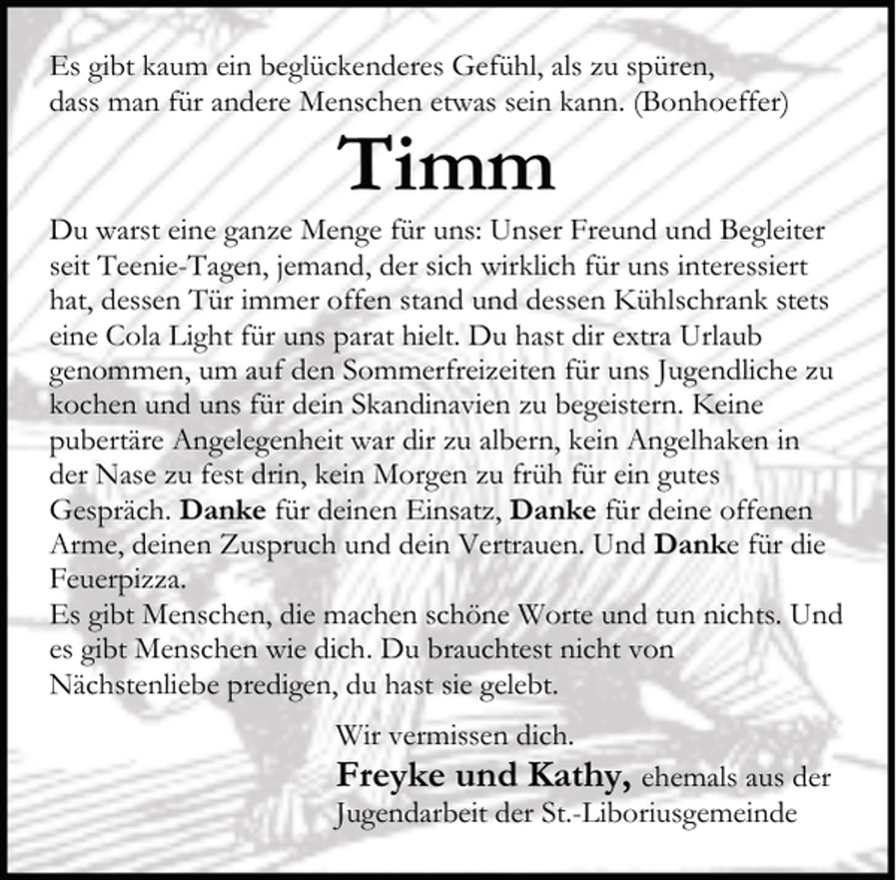 <p>Es gibt kaum ein beglückenderes Gefühl, als zu spüren,<br />dass man für andere Menschen etwas sein kann. (Bonhoeffer)</p><p>Timm</p><p>Du warst eine ganze Menge für uns: Unser Freund und Begleiter<br />seit Teenie-Tagen, jemand, der sich wirklich für uns interessiert<br />hat, dessen Tür immer offen stand und dessen Kühlschrank stets<br />eine Cola Light für uns parat hielt. Du hast dir extra Urlaub<br />genommen, um auf den Sommerfreizeiten für uns Jugendliche zu<br />kochen und uns für dein Skandinavien zu begeistern. Keine<br />pubertäre Angelegenheit war dir zu albern, kein Angelhaken in<br />der Nase zu fest drin, kein Morgen zu früh für ein gutes<br />Gespräch. Danke für deinen Einsatz, Danke für deine offenen<br />Arme, deinen Zuspruch und dein Vertrauen. Und Danke für die<br />Feuerpizza.<br />Es gibt Menschen, die machen schöne Worte und tun nichts. Und<br />es gibt Menschen wie dich. Du brauchtest nicht von<br />Nächstenliebe predigen, du hast sie gelebt.<br />Wir vermissen dich.</p><p>Freyke und Kathy, ehemals aus der<br />Jugendarbeit der St.-Liboriusgemeinde</p>