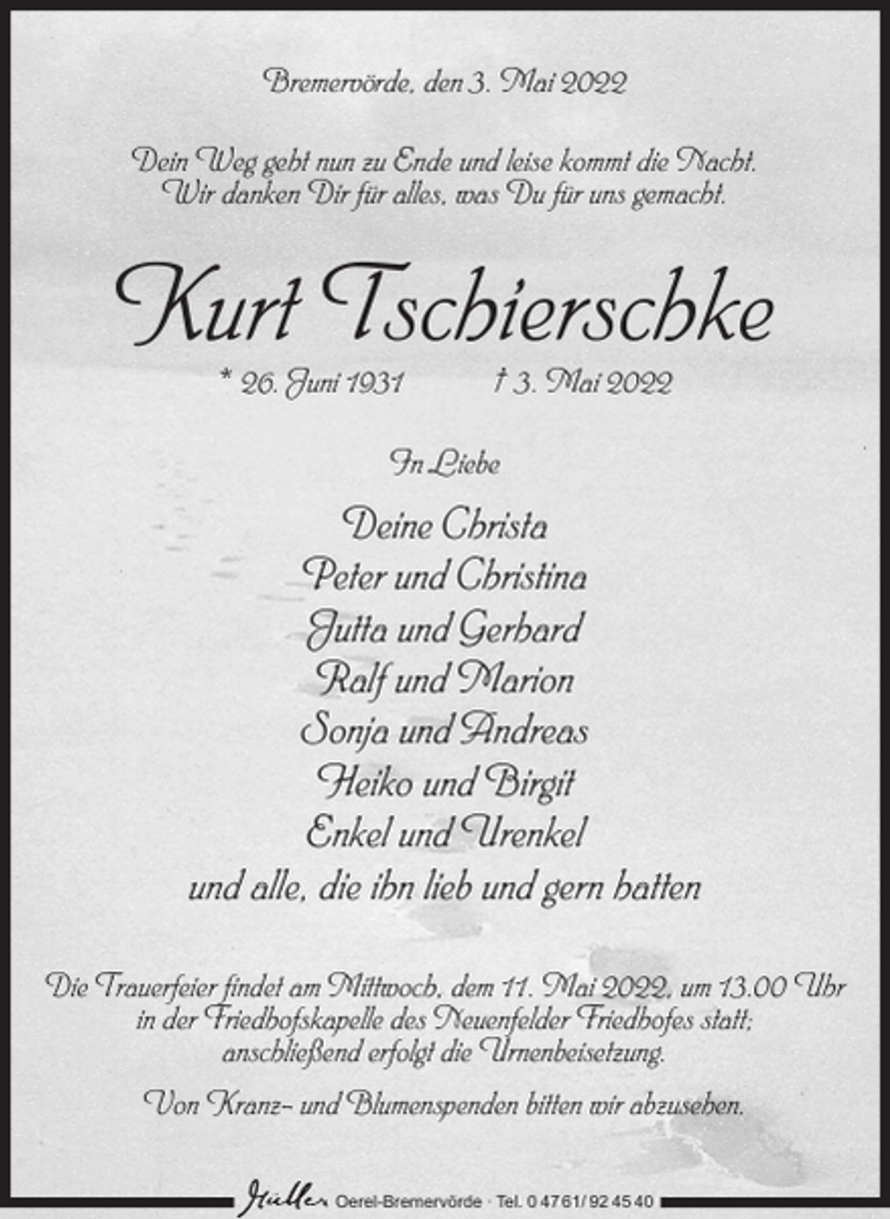 <p>Bremervörde, den 3. Mai 2022<br />Dein Weg geht nun zu Ende und leise kommt die Nacht.<br />Wir danken Dir für alles, was Du für uns gemacht.</p><p>Kurt Tschierschke<br />* 26. Juni 1931</p><p>† 3. Mai 2022</p><p>In Liebe</p><p>Deine Christa<br />Peter und Christina<br />Jutta und Gerhard<br />Ralf und Marion<br />Sonja und Andreas<br />Heiko und Birgit<br />Enkel und Urenkel<br />und alle, die ihn lieb und gern hatten<br />Die Trauerfeier findet am Mittwoch, dem 11. Mai 2022, um 13.00 Uhr<br />in der Friedhofskapelle des Neuenfelder Friedhofes statt;<br />anschließend erfolgt die Urnenbeisetzung.<br />Von Kranz- und Blumenspenden bitten wir abzusehen.<br />Oerel-Bremervörde ∙ Tel. 0 47 61/ 92 45 40</p>
