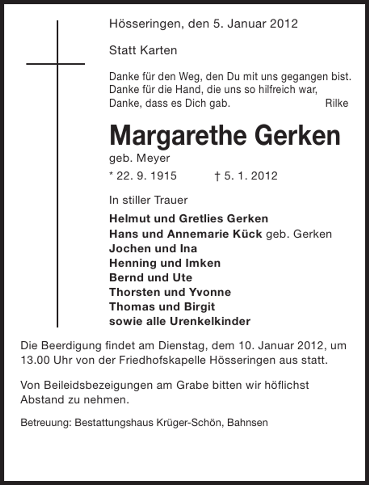 <p>Hösseringen, den 5. Januar 2012<br />Statt Karten<br />Danke für den Weg, den Du mit uns gegangen bist.<br />Danke für die Hand, die uns so hilfreich war,<br />Danke, dass es Dich gab.<br />Rilke</p><p>Margarethe Gerken<br />geb. Meyer<br />* 22. 9. 1915</p><p>† 5. 1. 2012</p><p>In stiller Trauer<br />Helmut und Gretlies Gerken<br />Hans und Annemarie Kück geb. Gerken<br />Jochen und Ina<br />Henning und Imken<br />Bernd und Ute<br />Thorsten und Yvonne<br />Thomas und Birgit<br />sowie alle Urenkelkinder<br />Die Beerdigung findet am Dienstag, dem 10. Januar 2012, um<br />13.00 Uhr von der Friedhofskapelle Hösseringen aus statt.<br />Von Beileidsbezeigungen am Grabe bitten wir höflichst<br />Abstand zu nehmen.<br />Betreuung: Bestattungshaus Krüger-Schön, Bahnsen</p>
