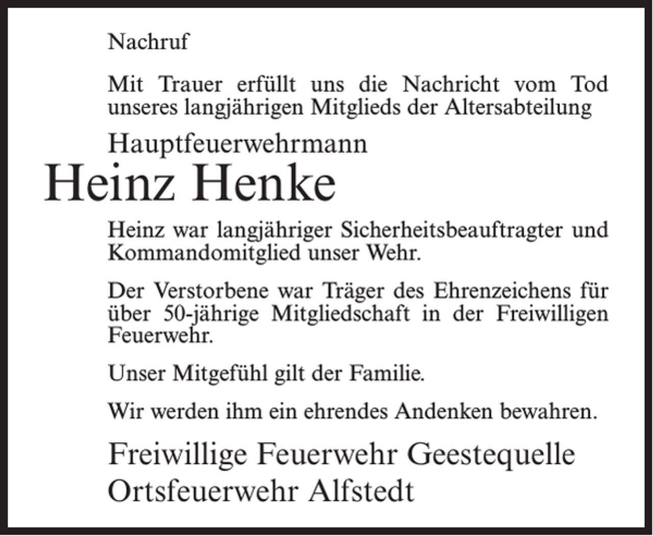 <p>Nachruf<br />Mit Trauer erfüllt uns die Nachricht vom Tod<br />unseres langjährigen Mitglieds der Altersabteilung</p><p>Hauptfeuerwehrmann</p><p>Heinz Henke</p><p>Heinz war langjähriger Sicherheitsbeauftragter und<br />Kommandomitglied unser Wehr.<br />Der Verstorbene war Träger des Ehrenzeichens für<br />über 50-jährige Mitgliedschaft in der Freiwilligen<br />Feuerwehr.<br />Unser Mitgefühl gilt der Familie.<br />Wir werden ihm ein ehrendes Andenken bewahren.</p><p>Freiwillige Feuerwehr Geestequelle<br />Ortsfeuerwehr Alfstedt</p>