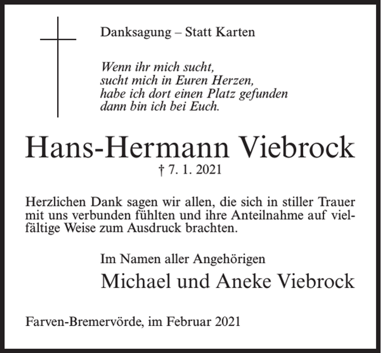 <p>Danksagung – Statt Karten<br />Wenn ihr mich sucht,<br />sucht mich in Euren Herzen,<br />habe ich dort einen Platz gefunden<br />dann bin ich bei Euch.</p><p>Hans-Hermann Viebrock<br />† 7. 1. 2021</p><p>Herzlichen Dank sagen wir allen, die sich in stiller Trauer<br />mit uns verbunden fühlten und ihre Anteilnahme auf vielfältige Weise zum Ausdruck brachten.<br />Im Namen aller Angehörigen</p><p>Michael und Aneke Viebrock<br />Farven-Bremervörde, im Februar 2021</p>