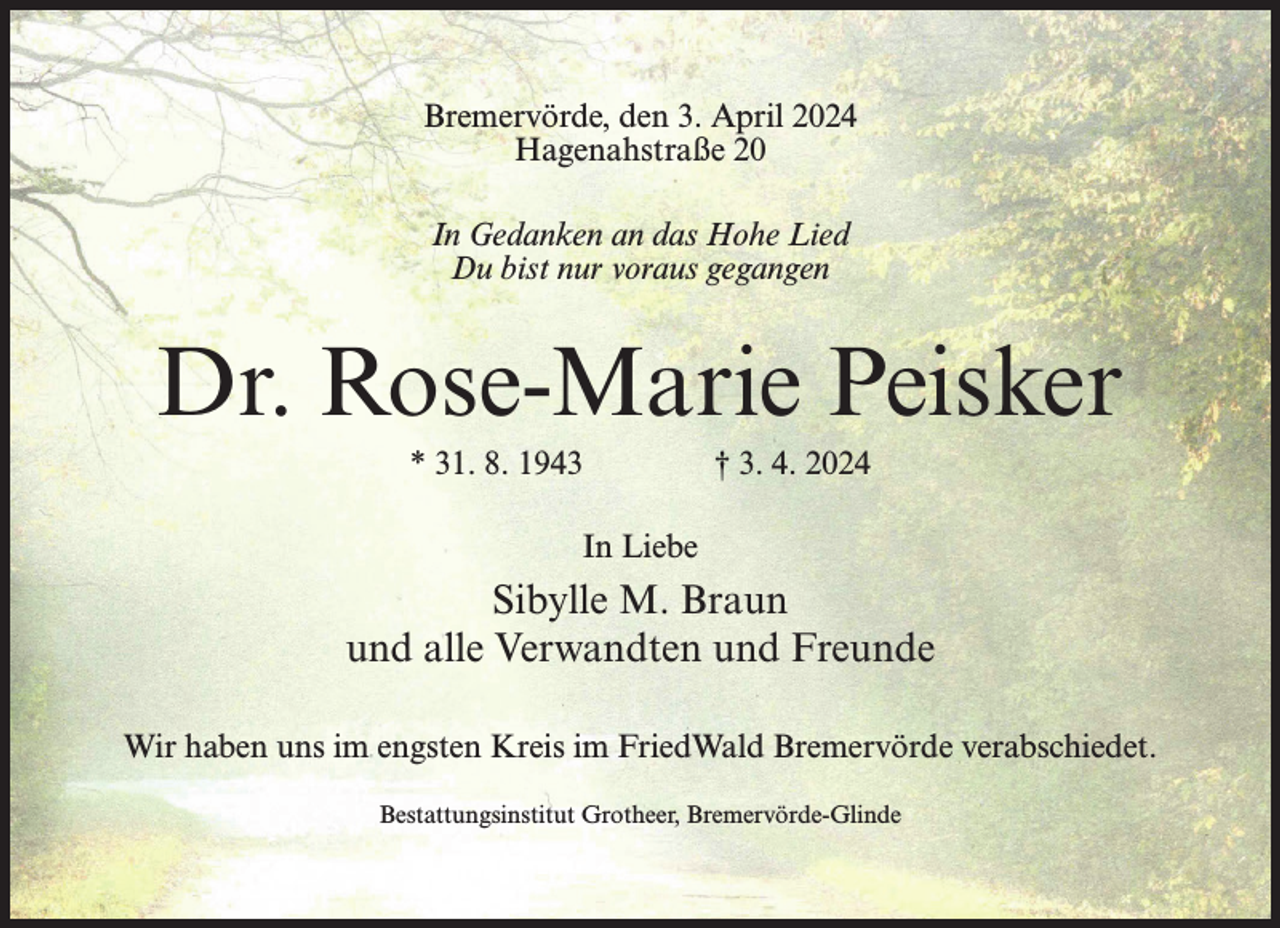 <p>Bremervörde, den 3. April 2024<br />Hagenahstraße 20<br />In Gedanken an das Hohe Lied<br />Du bist nur voraus gegangen</p><p>Dr. Rose-Marie Peisker<br />* 31. 8. 1943 † 3. 4. 2024<br />In Liebe</p><p>Sibylle M. Braun<br />und alle Verwandten und Freunde<br />Wir haben uns im engsten Kreis im FriedWald Bremervörde verabschiedet.<br />Bestattungsinstitut Grotheer, Bremervörde-Glinde</p>