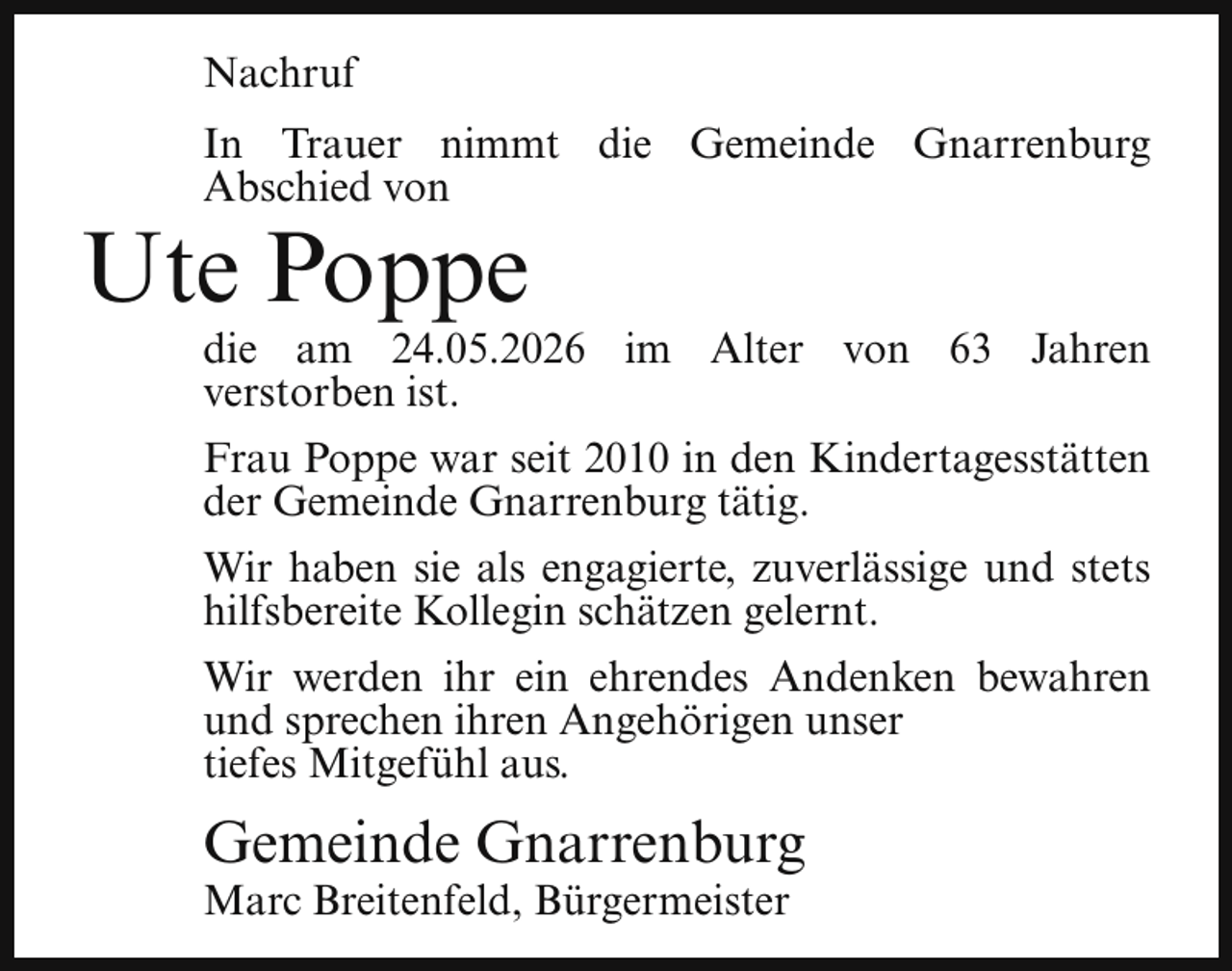 <p>Nachruf<br />In Trauer nimmt die Gemeinde Gnarrenburg<br />Abschied von</p><p>Ute Poppe</p><p>die am 24.05.2026 im Alter von 63 Jahren<br />verstorben ist.</p><p>Frau Poppe war seit 2010 in den Kindertagesstätten<br />der Gemeinde Gnarrenburg tätig.<br />Wir haben sie als engagierte, zuverlässige und stets<br />hilfsbereite Kollegin schätzen gelernt.<br />Wir werden ihr ein ehrendes Andenken bewahren<br />und sprechen ihren Angehörigen unser<br />tiefes Mitgefühl aus.</p><p>Gemeinde Gnarrenburg</p><p>Marc Breitenfeld, Bürgermeister</p>