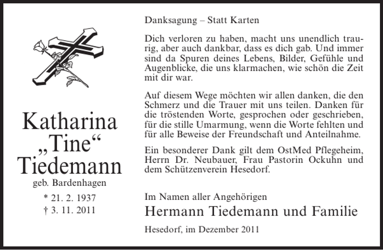 <p>Danksagung – Statt Karten<br />Dich verloren zu haben, macht uns unendlich traurig, aber auch dankbar, dass es dich gab. Und immer<br />sind da Spuren deines Lebens, Bilder, Gefühle und<br />Augenblicke, die uns klarmachen, wie schön die Zeit<br />mit dir war.</p><p>Katharina<br />„Tine“<br />Tiedemann</p><p>Auf diesem Wege möchten wir allen danken, die den<br />Schmerz und die Trauer mit uns teilen. Danken für<br />die tröstenden Worte, gesprochen oder geschrieben,<br />für die stille Umarmung, wenn die Worte fehlten und<br />für alle Beweise der Freundschaft und Anteilnahme.<br />Ein besonderer Dank gilt dem OstMed Pflegeheim,<br />Herrn Dr. Neubauer, Frau Pastorin Ockuhn und<br />dem Schützenverein Hesedorf.</p><p>geb. Bardenhagen<br />* 21. 2. 1937<br />† 3. 11. 2011</p><p>Im Namen aller Angehörigen</p><p>Hermann Tiedemann und Familie<br />Hesedorf, im Dezember 2011</p>