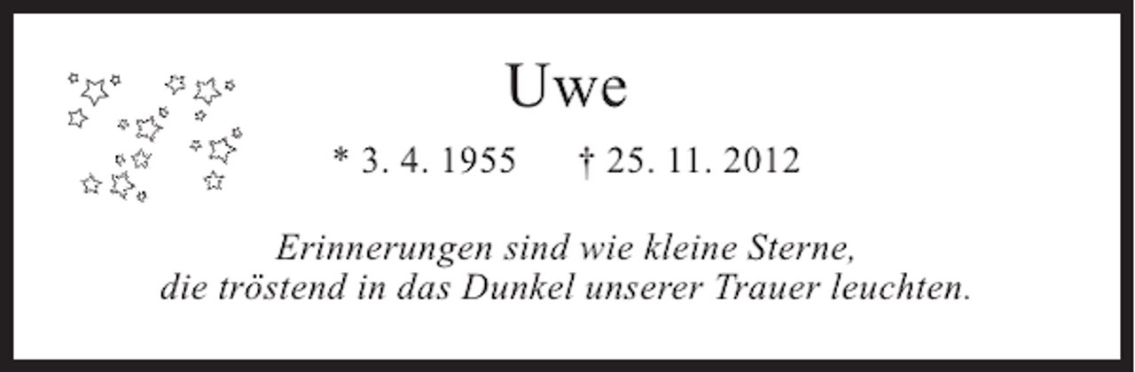 <p>Uwe<br />* 3. 4. 1955</p><p>† 25. 11. 2012</p><p>Erinnerungen sind wie kleine Sterne,<br />die tröstend in das Dunkel unserer Trauer leuchten.</p>