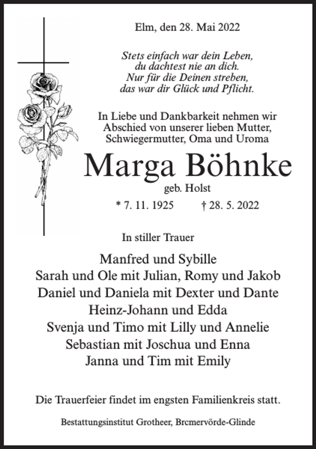 <p>Elm, den 28. Mai 2022<br />Stets einfach war dein Leben,<br />du dachtest nie an dich.<br />Nur für die Deinen streben,<br />das war dir Glück und Pflicht.<br />In Liebe und Dankbarkeit nehmen wir<br />Abschied von unserer lieben Mutter,<br />Schwiegermutter, Oma und Uroma</p><p>Marga Böhnke<br />geb. Holst</p><p>* 7. 11. 1925 † 28. 5. 2022<br />In stiller Trauer</p><p>Manfred und Sybille<br />Sarah und Ole mit Julian, Romy und Jakob<br />Daniel und Daniela mit Dexter und Dante<br />Heinz-Johann und Edda<br />Svenja und Timo mit Lilly und Annelie<br />Sebastian mit Joschua und Enna<br />Janna und Tim mit Emily<br />Die Trauerfeier findet im engsten Familienkreis statt.<br />Bestattungsinstitut Grotheer, Brcmervörde-Glinde</p>