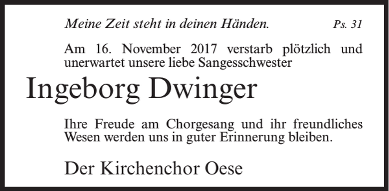 <p>Meine Zeit steht in deinen Händen.</p><p>Ps. 31</p><p>Am 16. November 2017 verstarb plötzlich und<br />­unerwartet unsere liebe Sangesschwester</p><p>Ingeborg Dwinger<br />Ihre Freude am Chorgesang und ihr freundliches<br />Wesen werden uns in guter Erinnerung bleiben.</p><p>Der Kirchenchor Oese</p>
