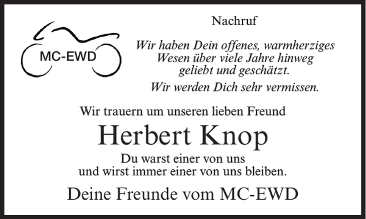 <p>Nachruf</p><p>MC-EWD</p><p>Wir haben Dein offenes, warmherziges<br />Wesen über viele Jahre hinweg<br />geliebt und geschätzt.<br />Wir werden Dich sehr vermissen.</p><p>Wir trauern um unseren lieben Freund</p><p>Herbert Knop</p><p>Du warst einer von uns<br />und wirst immer einer von uns bleiben.</p><p>Deine Freunde vom MC-EWD</p>