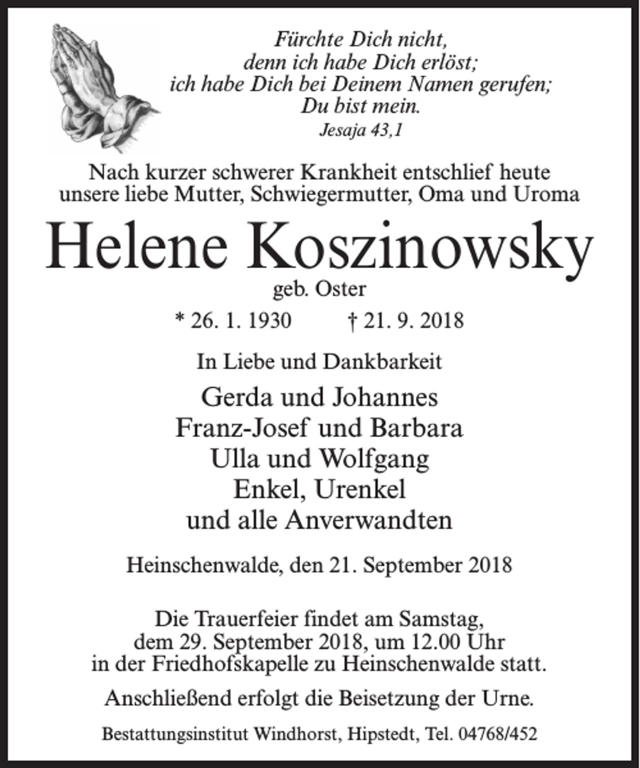 <p>Fürchte Dich nicht,<br />denn ich habe Dich erlöst;<br />ich habe Dich bei Deinem Namen gerufen;<br />Du bist mein.<br />Jesaja 43,1</p><p>Nach kurzer schwerer Krankheit entschlief heute<br />unsere liebe Mutter, Schwiegermutter, Oma und Uroma</p><p>Helene Koszinowsky<br />geb. Oster<br />* 26. 1. 1930 † 21. 9. 2018<br />In Liebe und Dankbarkeit</p><p>Gerda und Johannes<br />Franz-Josef und Barbara<br />Ulla und Wolfgang<br />Enkel, Urenkel<br />und alle Anverwandten<br />Heinschenwalde, den 21. September 2018<br />Die Trauerfeier findet am Samstag,<br />dem 29. September 2018, um 12.00 Uhr<br />in der Friedhofskapelle zu Heinschenwalde statt.<br />Anschließend erfolgt die Beisetzung der Urne.<br />Bestattungsinstitut Windhorst, Hipstedt, Tel. 04768/452</p>