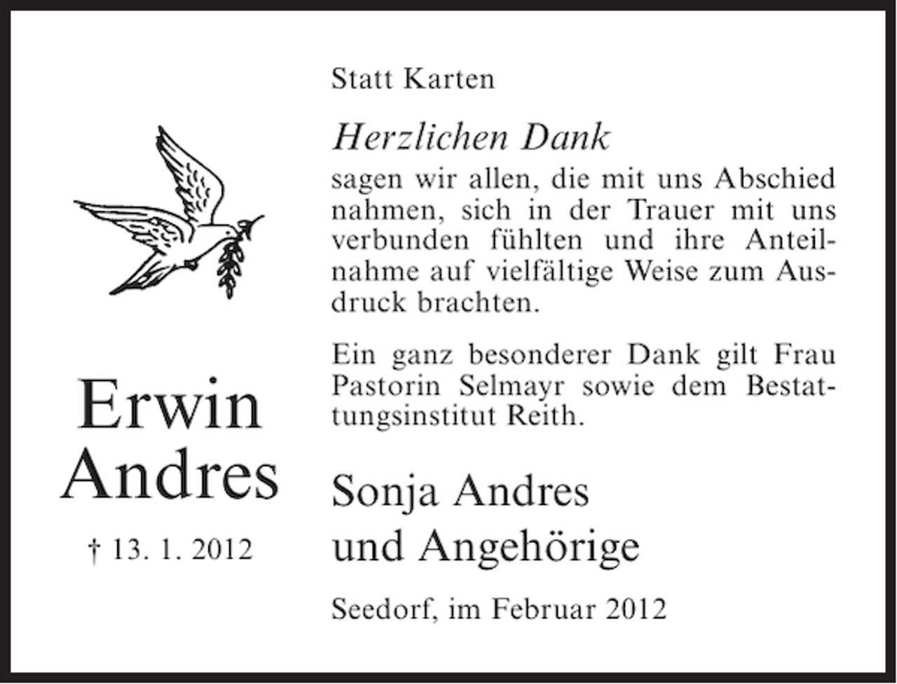 <p>Statt Karten</p><p>Herzlichen Dank<br />sagen wir allen, die mit uns Abschied<br />nahmen, sich in der Trauer mit uns<br />verbunden fühlten und ihre Anteilnahme auf vielfältige Weise zum Ausdruck brachten.</p><p>Erwin<br />Andres<br />† 13. 1. 2012</p><p>Ein ganz besonderer Dank gilt Frau<br />Pastorin Selmayr sowie dem Bestattungsinstitut Reith.</p><p>Sonja Andres<br />und Angehörige<br />Seedorf, im Februar 2012</p>