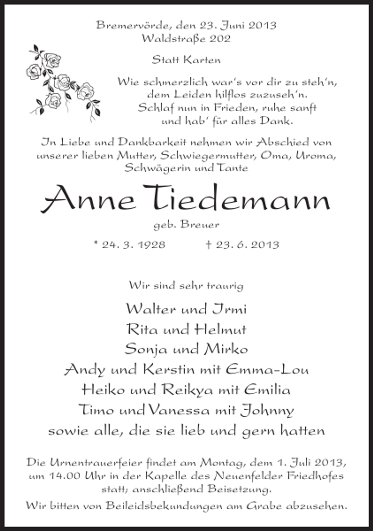 <p>Bremervörde, den 23. Juni 2013<br />Waldstraße 202<br />Statt Karten<br />Wie schmerzlich war‘s vor dir zu steh‘n,<br />dem Leiden hilflos zuzuseh‘n.<br />Schlaf nun in Frieden, ruhe sanft<br />und hab‘ für alles Dank.<br />In Liebe und Dankbarkeit nehmen wir Abschied von<br />unserer lieben Mutter, Schwiegermutter, Oma, Uroma,<br />Schwägerin und Tante</p><p>Anne Tiedemann<br />geb. Breuer</p><p>* 24. 3. 1928 † 23. 6. 2013<br />Wir sind sehr traurig</p><p>Walter und Irmi<br />Rita und Helmut<br />Sonja und Mirko<br />Andy und Kerstin mit Emma-Lou<br />Heiko und Reikya mit Emilia<br />Timo und Vanessa mit Johnny<br />sowie alle, die sie lieb und gern hatten<br />Die Urnentrauerfeier findet am Montag, dem 1. Juli 2013,<br />um 14.00 Uhr in der Kapelle des Neuenfelder Friedhofes<br />statt; anschließend Beisetzung.<br />Wir bitten von Beileidsbekundungen am Grabe abzusehen.</p>