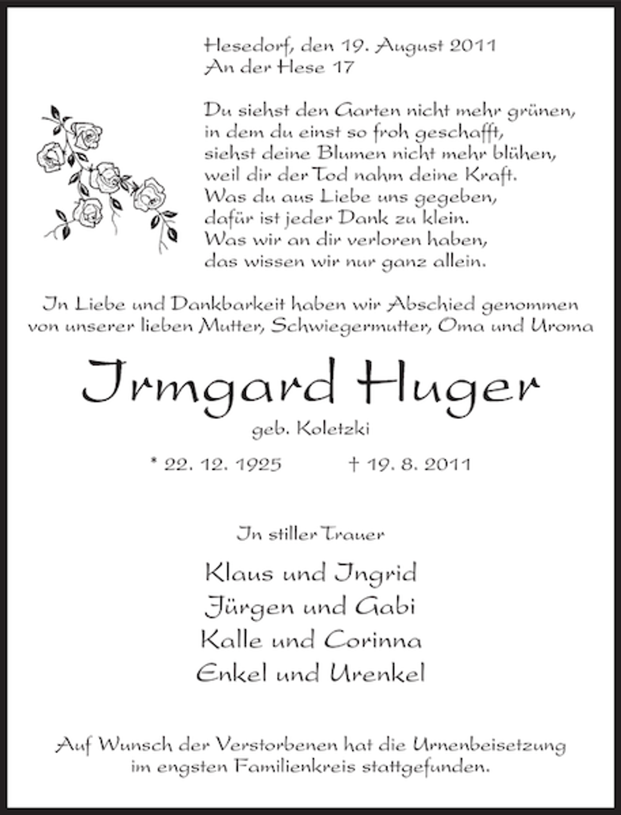 <p>Hesedorf, den 19. August 2011<br />An der Hese 17<br />Du siehst den Garten nicht mehr grünen,<br />in dem du einst so froh geschafft,<br />siehst deine Blumen nicht mehr blühen,<br />weil dir der Tod nahm deine Kraft.<br />Was du aus Liebe uns gegeben,<br />dafür ist jeder Dank zu klein.<br />Was wir an dir verloren haben,<br />das wissen wir nur ganz allein.<br />In Liebe und Dankbarkeit haben wir Abschied genommen<br />von unserer lieben Mutter, Schwiegermutter, Oma und Uroma</p><p>Irmgard Huger<br />geb. Koletzki<br />* 22. 12. 1925</p><p>† 19. 8. 2011</p><p>In stiller Trauer</p><p>Klaus und Ingrid<br />Jürgen und Gabi<br />Kalle und Corinna<br />Enkel und Urenkel<br />Auf Wunsch der Verstorbenen hat die Urnenbeisetzung<br />im engsten Familienkreis stattgefunden.</p>