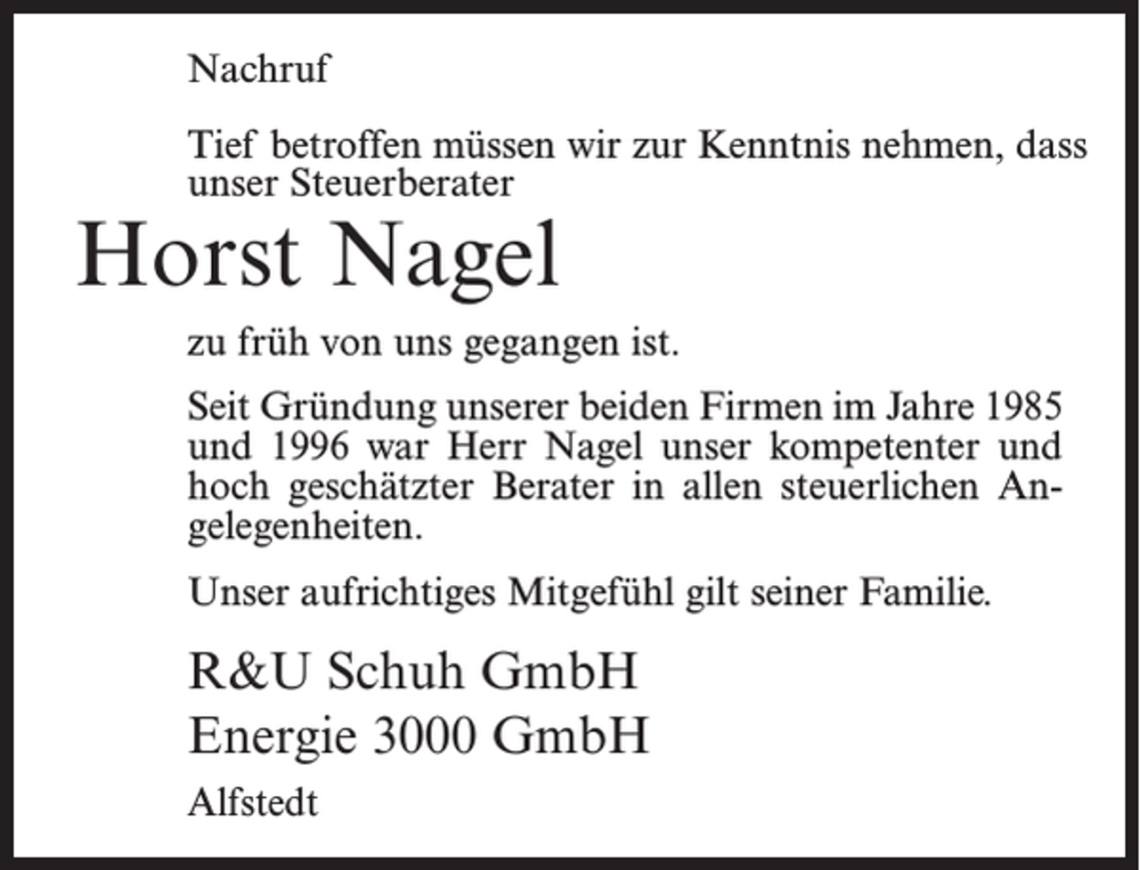 <p>Nachruf<br />Tief betroffen müssen wir zur Kenntnis nehmen, dass<br />unser Steuerberater</p><p>Horst Nagel</p><p>zu früh von uns gegangen ist.<br />Seit Gründung unserer beiden Firmen im Jahre 1985<br />und 1996 war Herr Nagel unser kompetenter und<br />hoch geschätzter Berater in allen steuerlichen Angelegenheiten.<br />Unser aufrichtiges Mitgefühl gilt seiner Familie.</p><p>R&amp;U Schuh GmbH<br />Energie 3000 GmbH<br />Alfstedt</p>