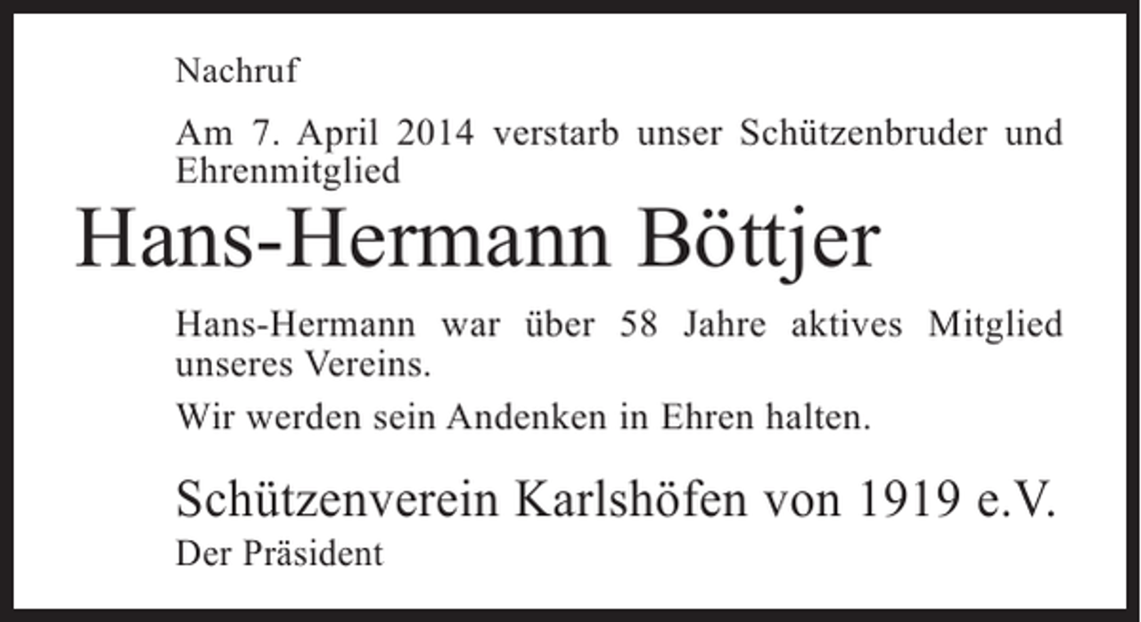 <p>Nachruf</p><p>Am 7. April 2014 verstarb unser Schützenbruder und<br />Ehren­ itglied<br />m</p><p>Hans-Hermann Böttjer</p><p>Hans-Hermann war über 58 Jahre aktives Mitglied<br />u<br />­ nseres Vereins.<br />Wir werden sein Andenken in Ehren halten.</p><p>Schützenverein Karlshöfen von 1919 e.V.<br />Der Präsident</p>