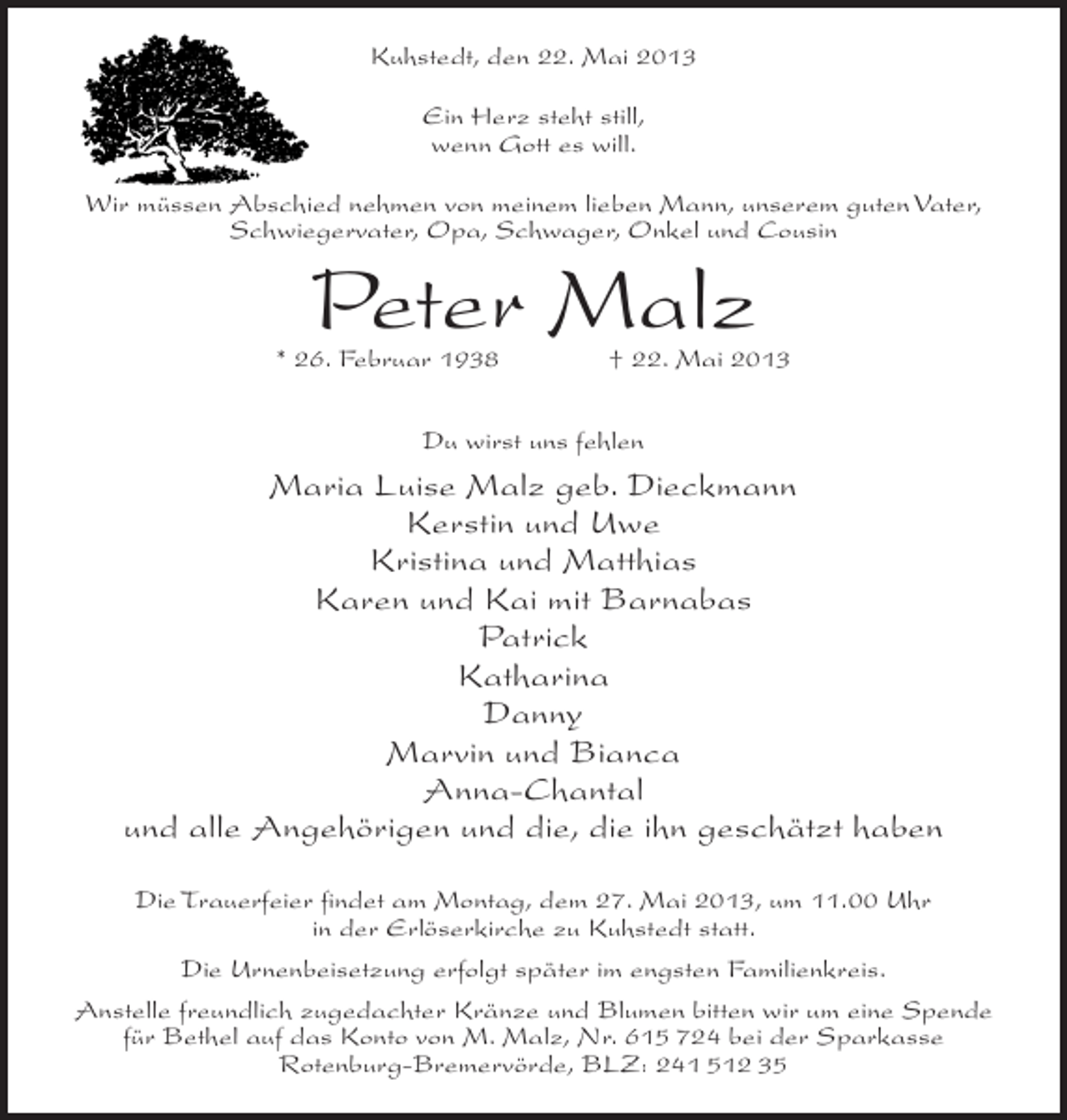 <p>Kuhstedt, den 22. Mai 2013<br />Ein Herz steht still,<br />wenn Gott es will.<br />Wir müssen Abschied nehmen von meinem lieben Mann, unserem guten Vater,<br />Schwiegervater, Opa, Schwager, Onkel und Cousin</p><p>Peter Malz</p><p>* 26. Februar 1938 † 22. Mai 2013<br />Du wirst uns fehlen</p><p>Maria Luise Malz geb. Dieckmann<br />Kerstin und Uwe<br />Kristina und Matthias<br />Karen und Kai mit Barnabas<br />Patrick<br />Katharina<br />Danny<br />Marvin und Bianca<br />Anna-Chantal<br />und alle Angehörigen und die, die ihn geschätzt haben<br />Die Trauerfeier findet am Montag, dem 27. Mai 2013, um 11.00 Uhr<br />in der Erlöserkirche zu Kuhstedt statt.<br />Die Urnenbeisetzung erfolgt später im engsten Familienkreis.<br />Anstelle freundlich zugedachter Kränze und Blumen bitten wir um eine Spende<br />für Bethel auf das Konto von M. Malz, Nr. 615 724 bei der Sparkasse<br />Rotenburg-Bremervörde, BLZ: 241 512 35</p>