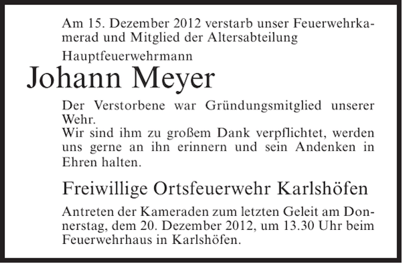 <p>Am 15. Dezember 2012 verstarb unser Feuerwehrkamerad und Mitglied der Altersabteilung<br />Hauptfeuerwehrmann</p><p>Johann Meyer<br />Der Verstorbene war Gründungsmitglied unserer<br />Wehr.<br />Wir sind ihm zu großem Dank verpflichtet, werden<br />uns gerne an ihn erinnern und sein Andenken in<br />Ehren halten.</p><p>Freiwillige Ortsfeuerwehr Karlshöfen<br />Antreten der Kameraden zum letzten Geleit am Donnerstag, dem 20. Dezember 2012, um 13.30 Uhr beim<br />Feuerwehrhaus in Karlshöfen.</p>