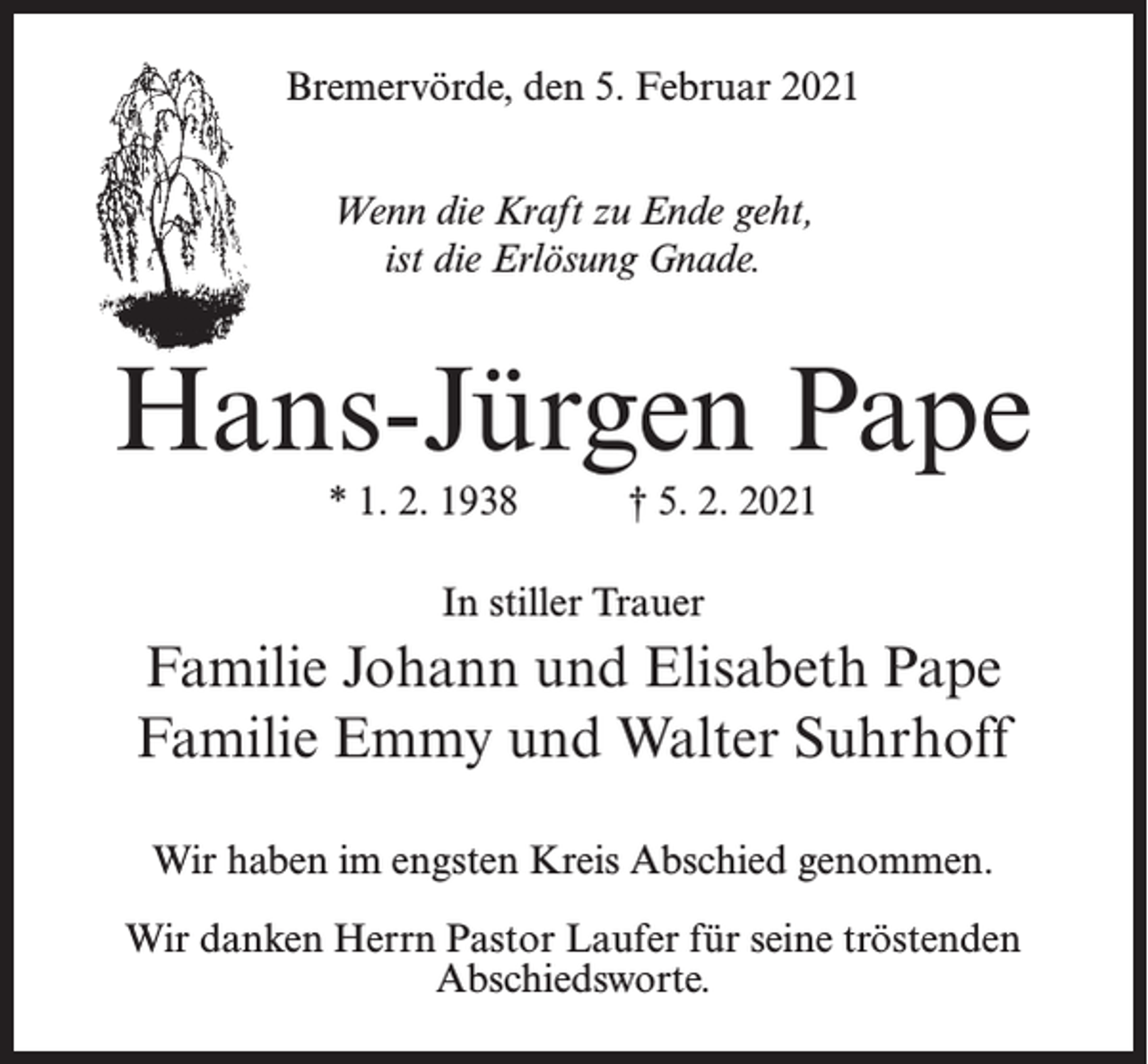 <p>Bremervörde, den 5. Februar 2021<br />Wenn die Kraft zu Ende geht,<br />ist die Erlösung Gnade.</p><p>Hans-Jürgen Pape<br />* 1. 2. 1938 † 5. 2. 2021<br />In stiller Trauer</p><p>Familie Johann und Elisabeth Pape<br />Familie Emmy und Walter Suhrhoff<br />Wir haben im engsten Kreis Abschied genommen.<br />Wir danken Herrn Pastor Laufer für seine tröstenden<br />Abschiedsworte.</p>