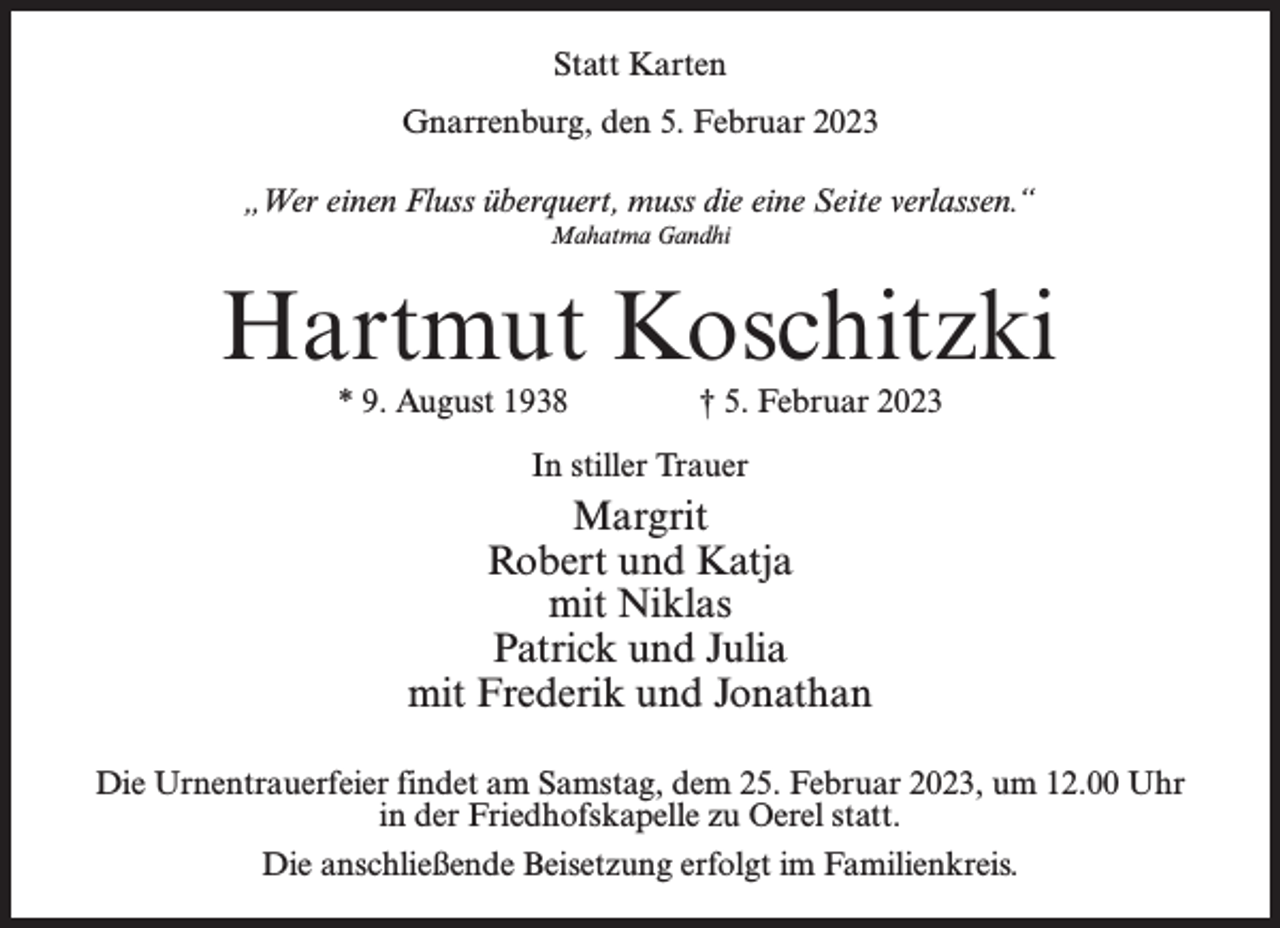 <p>Statt Karten<br />Gnarrenburg, den 5. Februar 2023<br />„Wer einen Fluss überquert, muss die eine Seite verlassen.“<br />Mahatma Gandhi</p><p>Hartmut Koschitzki<br />* 9. August 1938 † 5. Februar 2023<br />In stiller Trauer</p><p>Margrit<br />Robert und Katja<br />mit Niklas<br />Patrick und Julia<br />mit Frederik und Jonathan<br />Die Urnentrauerfeier findet am Samstag, dem 25. Februar 2023, um 12.00 Uhr<br />in der Friedhofskapelle zu Oerel statt.<br />Die anschließende Beisetzung erfolgt im Familienkreis.</p>