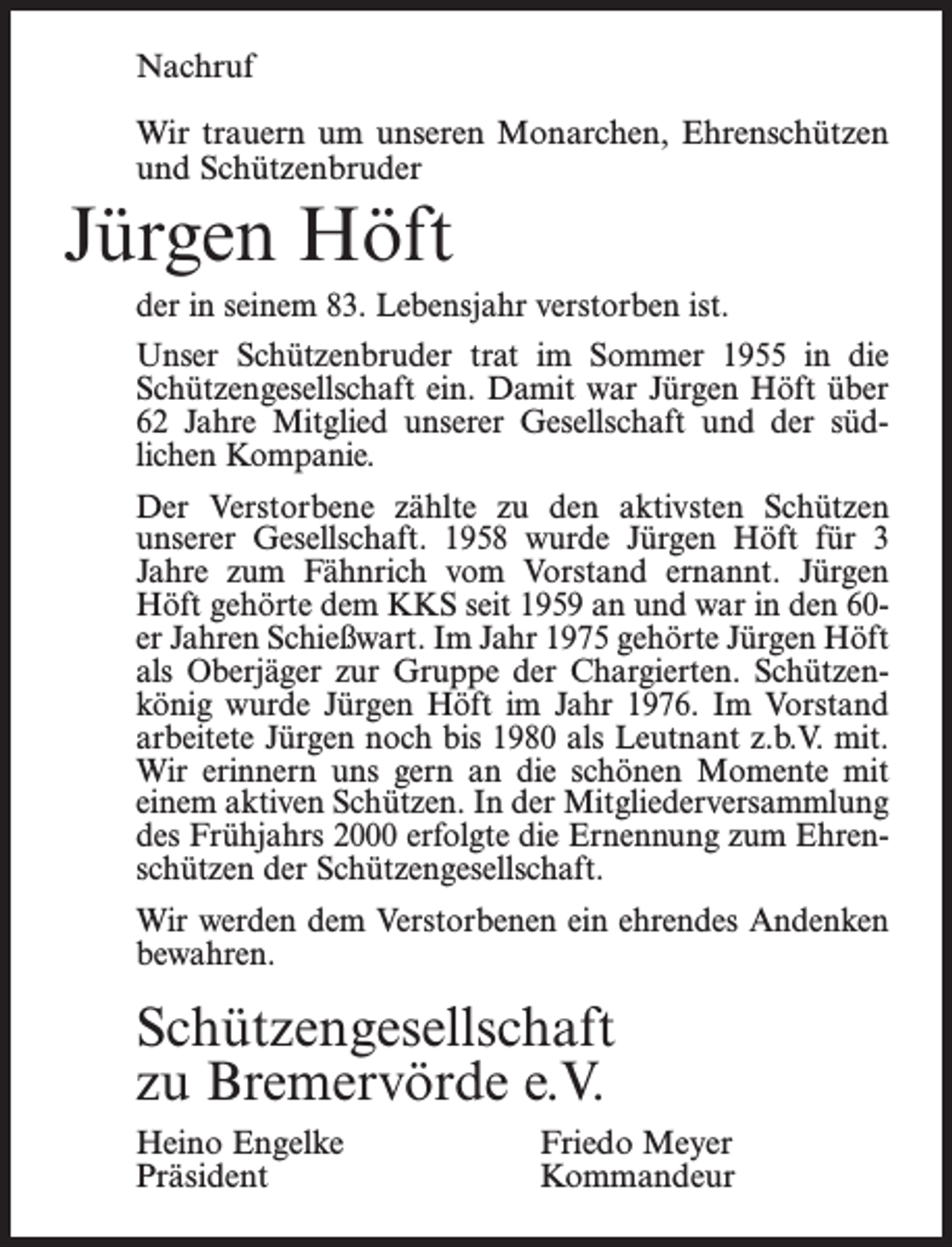 <p>Nachruf<br />Wir trauern um unseren Monarchen, Ehrenschützen<br />und Schützenbruder</p><p>Jürgen Höft<br />der in seinem 83. Lebensjahr verstorben ist.<br />Unser Schützenbruder trat im Sommer 1955 in die<br />Schützengesellschaft ein. Damit war Jürgen Höft über<br />62 Jahre Mitglied unserer Gesellschaft und der süd­<br />lichen Kompanie.<br />Der Verstorbene zählte zu den aktivsten Schützen<br />unserer Gesellschaft. 1958 wurde Jürgen Höft für 3<br />­Jahre zum Fähnrich vom Vorstand ernannt. Jürgen<br />Höft gehörte dem KKS seit 1959 an und war in den 60er Jahren Schießwart. Im Jahr 1975 gehörte Jürgen Höft<br />als Oberjäger zur Gruppe der Chargierten. Schützen­<br />könig wurde Jürgen Höft im Jahr 1976. Im Vorstand<br />arbeitete Jürgen noch bis 1980 als Leutnant z.b.V. mit.<br />Wir erinnern uns gern an die schönen Momente mit<br />einem aktiven Schützen. In der Mitgliederversammlung<br />des Frühjahrs 2000 erfolgte die Ernennung zum Ehren­<br />schützen der Schützengesellschaft.<br />Wir werden dem Verstorbenen ein ehrendes Andenken<br />bewahren.</p><p>Schützengesellschaft<br />zu Bremervörde e.V.<br />Heino Engelke Friedo Meyer<br />Präsident<br />Kommandeur</p>