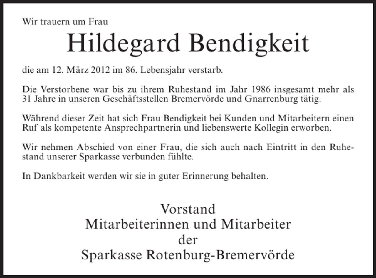 <p>Wir trauern um Frau</p><p>Hildegard Bendigkeit<br />die am 12. März 2012 im 86. Lebensjahr verstarb.<br />Die Verstorbene war bis zu ihrem Ruhestand im Jahr 1986 insgesamt mehr als<br />31 Jahre in unseren Geschäftsstellen Bremervörde und Gnarrenburg tätig.<br />Während dieser Zeit hat sich Frau Bendigkeit bei Kunden und Mitarbeitern einen<br />Ruf als kompetente Ansprechpartnerin und liebenswerte Kollegin erworben.<br />Wir nehmen Abschied von einer Frau, die sich auch nach Eintritt in den Ruhestand unserer Sparkasse verbunden fühlte.<br />In Dankbarkeit werden wir sie in guter Erinnerung behalten.</p><p>Vorstand<br />Mitarbeiterinnen und Mitarbeiter<br />der<br />Sparkasse Rotenburg-Bremervörde</p>