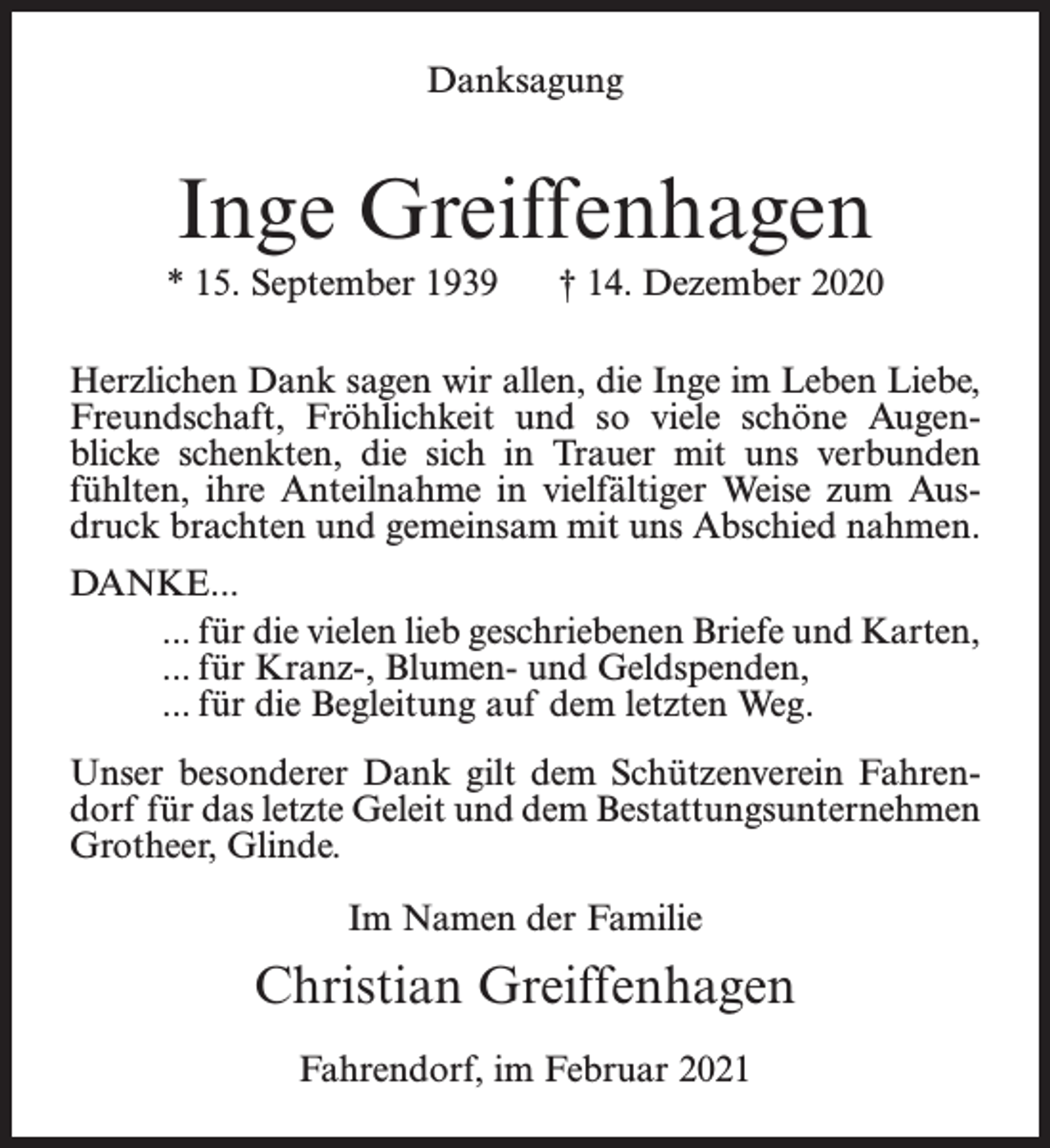 <p>Danksagung</p><p>Inge Greiffenhagen<br />* 15. September 1939</p><p>† 14. Dezember 2020</p><p>Herzlichen Dank sagen wir allen, die Inge im Leben Liebe,<br />Freundschaft, Fröhlichkeit und so viele schöne Augenblicke schenkten, die sich in Trauer mit uns verbunden<br />fühlten, ihre Anteilnahme in vielfältiger Weise zum Ausdruck brachten und gemeinsam mit uns Abschied nahmen.<br />DANKE...<br />... für die vielen lieb geschriebenen Briefe und Karten,<br />... für Kranz-, Blumen- und Geldspenden,<br />... für die Begleitung auf dem letzten Weg.<br />Unser besonderer Dank gilt dem Schützenverein Fahrendorf für das letzte Geleit und dem Bestattungsunternehmen<br />Grotheer, Glinde.<br />Im Namen der Familie</p><p>Christian Greiffenhagen<br />Fahrendorf, im Februar 2021</p>