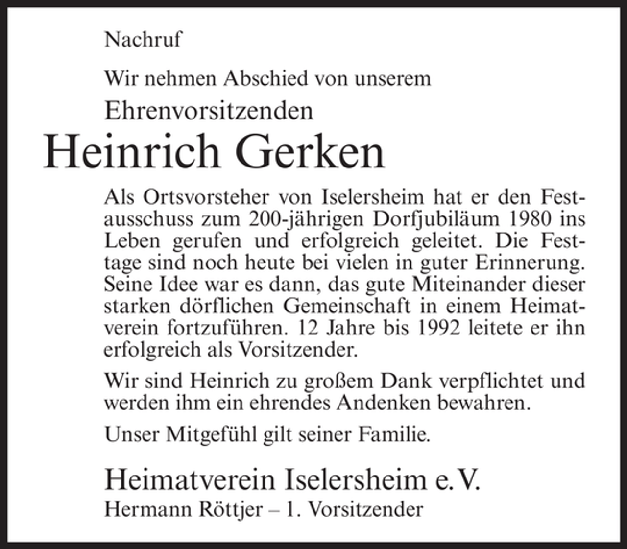 <p>Nachruf<br />Wir nehmen Abschied von unserem</p><p>Ehrenvorsitzenden</p><p>Heinrich Gerken<br />Als Ortsvorsteher von Iselersheim hat er den Festausschuss zum 200-jährigen Dorfjubiläum 1980 ins<br />Leben gerufen und erfolgreich geleitet. Die Festtage sind noch heute bei vielen in guter Erinnerung.<br />Seine Idee war es dann, das gute Miteinander dieser<br />starken dörflichen Gemeinschaft in einem Heimatverein fortzuführen. 12 Jahre bis 1992 leitete er ihn<br />erfolgreich als Vorsitzender.<br />Wir sind Heinrich zu großem Dank verpflichtet und<br />werden ihm ein ehrendes Andenken bewahren.<br />Unser Mitgefühl gilt seiner Familie.</p><p>Heimatverein Iselersheim e.V.<br />Hermann Röttjer – 1. Vorsitzender</p>