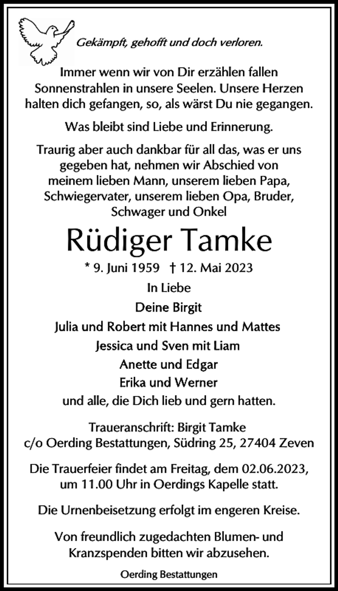 <p>Gekämpft, gehofft und doch verloren.</p><p>Immer wenn wir von Dir erzählen fallen<br />Sonnenstrahlen in unsere Seelen. Unsere Herzen<br />halten dich gefangen, so, als wärst Du nie gegangen.<br />Was bleibt sind Liebe und Erinnerung.<br />Traurig aber auch dankbar für all das, was er uns<br />gegeben hat, nehmen wir Abschied von<br />meinem lieben Mann, unserem lieben Papa,<br />Schwiegervater, unserem lieben Opa, Bruder,<br />Schwager und Onkel</p><p>Rüdiger Tamke<br />* 9. Juni 1959 † 12. Mai 2023<br />In Liebe</p><p>und alle, die Dich lieb und gern hatten.<br />Traueranschrift: Birgit Tamke<br />c/o Oerding Bestattungen, Südring 25, 27404 Zeven<br />Die Trauerfeier findet am Freitag, dem 02.06.2023,<br />um 11.00 Uhr in Oerdings Kapelle statt.<br />Die Urnenbeisetzung erfolgt im engeren Kreise.<br />Von freundlich zugedachten Blumen- und<br />Kranzspenden bitten wir abzusehen.<br />Oerding Bestattungen</p>