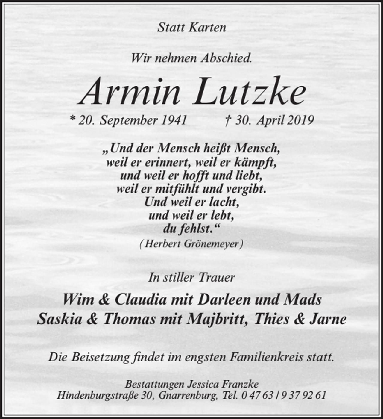 <p>Statt Karten<br />Wir nehmen Abschied.</p><p>Armin Lutzke</p><p>* 20. September 1941</p><p>† 30. April 2019</p><p>„Und der Mensch heißt Mensch,<br />weil er erinnert, weil er kämpft,<br />und weil er hofft und liebt,<br />weil er mitfühlt und vergibt.<br />Und weil er lacht,<br />und weil er lebt,<br />du fehlst.“<br />(Herbert Grönemeyer)</p><p>In stiller Trauer</p><p>Wim &amp; Claudia mit Darleen und Mads<br />Saskia &amp; Thomas mit Majbritt, Thies &amp; Jarne<br />Die Beisetzung findet im engsten Familienkreis statt.<br />Bestattungen Jessica Franzke<br />Hindenburgstraße 30, Gnarrenburg, Tel. 0 47 63 / 9 37 92 61</p>