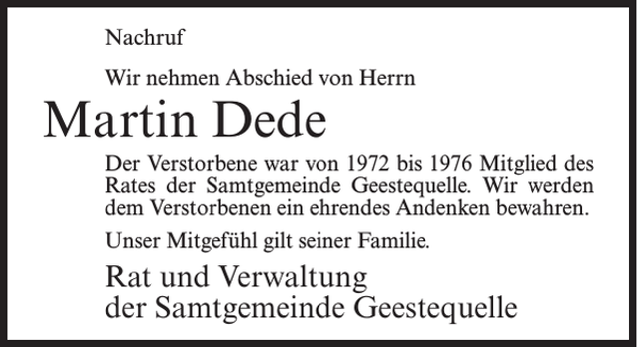 <p>Nachruf<br />Wir nehmen Abschied von Herrn</p><p>Martin Dede</p><p>Der Verstorbene war von 1972 bis 1976 Mitglied des<br />Rates der Samtgemeinde Geestequelle. Wir werden<br />dem Verstorbenen ein ehrendes Andenken bewahren.<br />Unser Mitgefühl gilt seiner Familie.</p><p>Rat und Verwaltung<br />der Samtgemeinde Geestequelle</p>