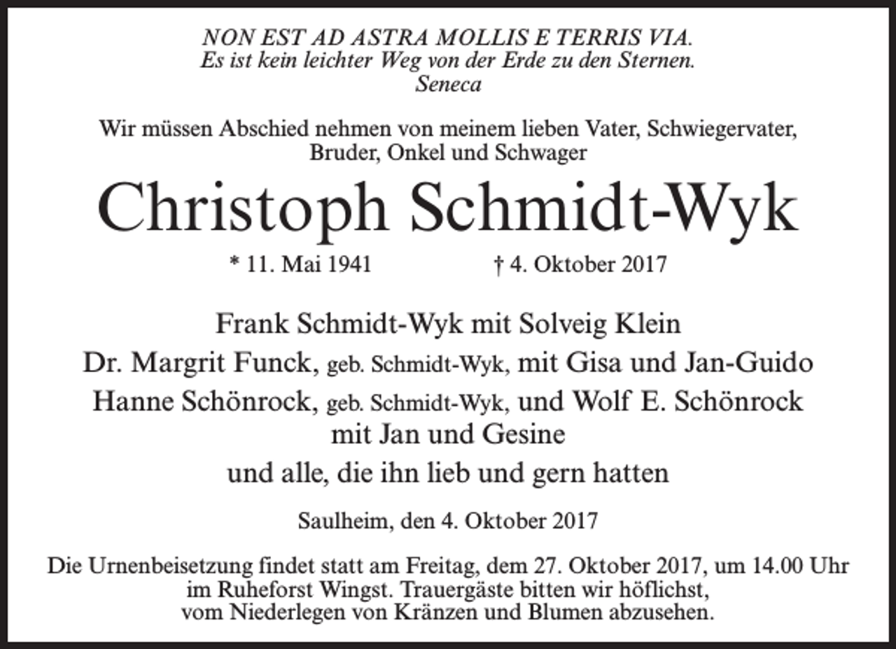 <p>NON EST AD ASTRA MOLLIS E TERRIS VIA.<br />Es ist kein leichter Weg von der Erde zu den Sternen.<br />Seneca<br />Wir müssen Abschied nehmen von meinem lieben Vater, Schwiegervater,<br />Bruder, Onkel und Schwager</p><p>Christoph Schmidt-Wyk<br />* 11. Mai 1941</p><p>† 4. Oktober 2017</p><p>Frank Schmidt-Wyk mit Solveig Klein<br />Dr. Margrit Funck, geb. Schmidt-Wyk, mit Gisa und Jan-Guido<br />Hanne Schönrock, geb. Schmidt-Wyk, und Wolf E. Schönrock<br />mit Jan und Gesine<br />und alle, die ihn lieb und gern hatten<br />Saulheim, den 4. Oktober 2017<br />Die Urnenbeisetzung findet statt am Freitag, dem 27. Oktober 2017, um 14.00 Uhr<br />im Ruheforst Wingst. Trauergäste bitten wir höflichst,<br />vom Niederlegen von Kränzen und Blumen abzusehen.</p>