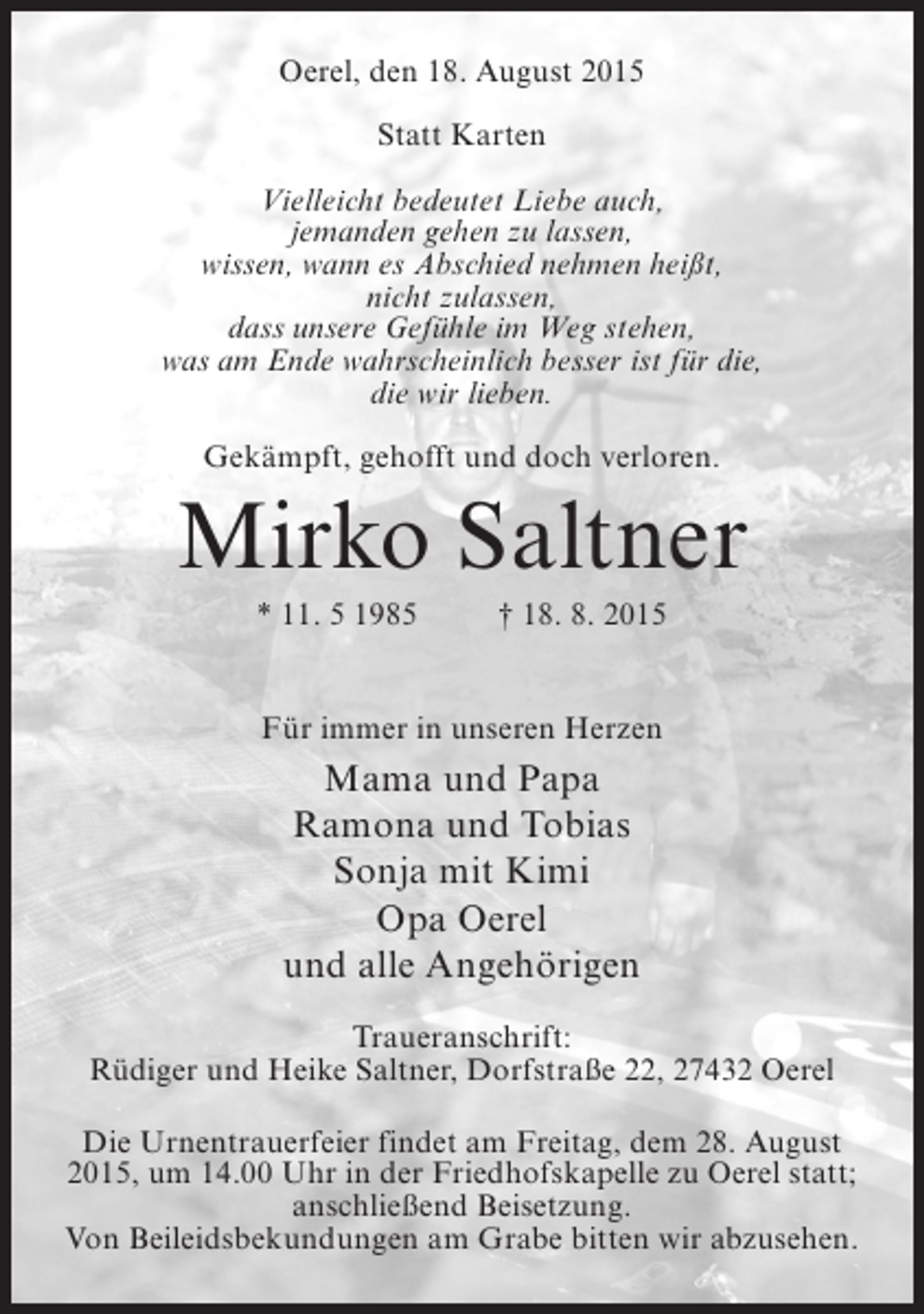 <p>Oerel, den 18. August 2015<br />Statt Karten<br />Vielleicht bedeutet Liebe auch,<br />jemanden gehen zu lassen,<br />wissen, wann es Abschied nehmen heißt,<br />nicht zulassen,<br />dass unsere Gefühle im Weg stehen,<br />was am Ende wahrscheinlich besser ist für die,<br />die wir lieben.<br />Gekämpft, gehofft und doch verloren.</p><p>Mirko Saltner<br />* 11. 5 1985</p><p>† 18. 8. 2015</p><p>Für immer in unseren Herzen</p><p>Mama und Papa<br />Ramona und Tobias<br />Sonja mit Kimi<br />Opa Oerel<br />und alle Angehörigen<br />Traueranschrift:<br />Rüdiger und Heike Saltner, Dorfstraße 22, 27432 Oerel<br />Die Urnentrauerfeier findet am Freitag, dem 28. August<br />2015, um 14.00 Uhr in der Friedhofskapelle zu Oerel statt;<br />anschließend Beisetzung.<br />Von Beileidsbekundungen am Grabe bitten wir abzusehen.</p>