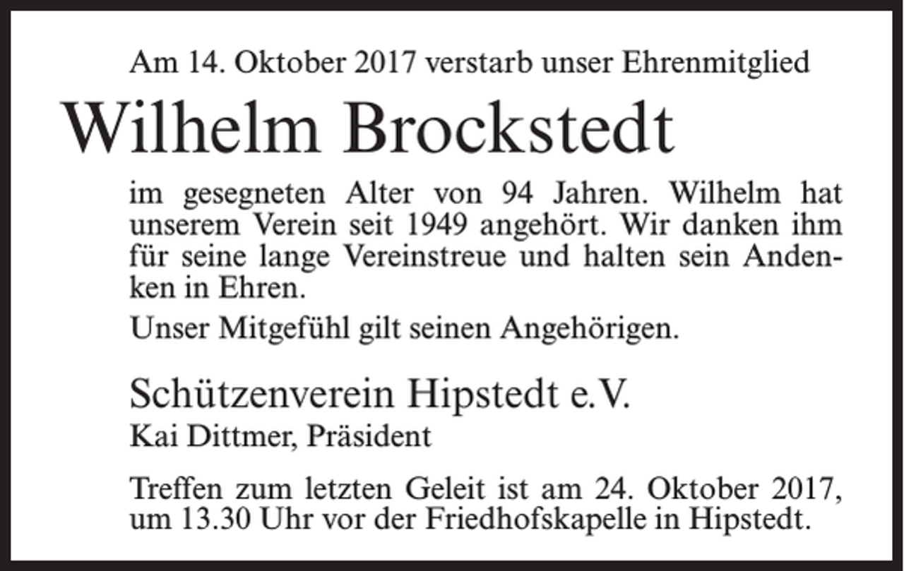 <p>Am 14. Oktober 2017 verstarb unser Ehrenmitglied</p><p>Wilhelm Brockstedt<br />im gesegneten Alter von 94 Jahren. Wilhelm hat<br />unserem Verein seit 1949 angehört. Wir danken ihm<br />für seine lange Vereinstreue und halten sein Andenken in Ehren.<br />Unser Mitgefühl gilt seinen Angehörigen.</p><p>Schützenverein Hipstedt e.V.<br />Kai Dittmer, Präsident</p><p>Treffen zum letzten Geleit ist am 24. Oktober 2017,<br />um 13.30 Uhr vor der Friedhofskapelle in Hipstedt.</p>