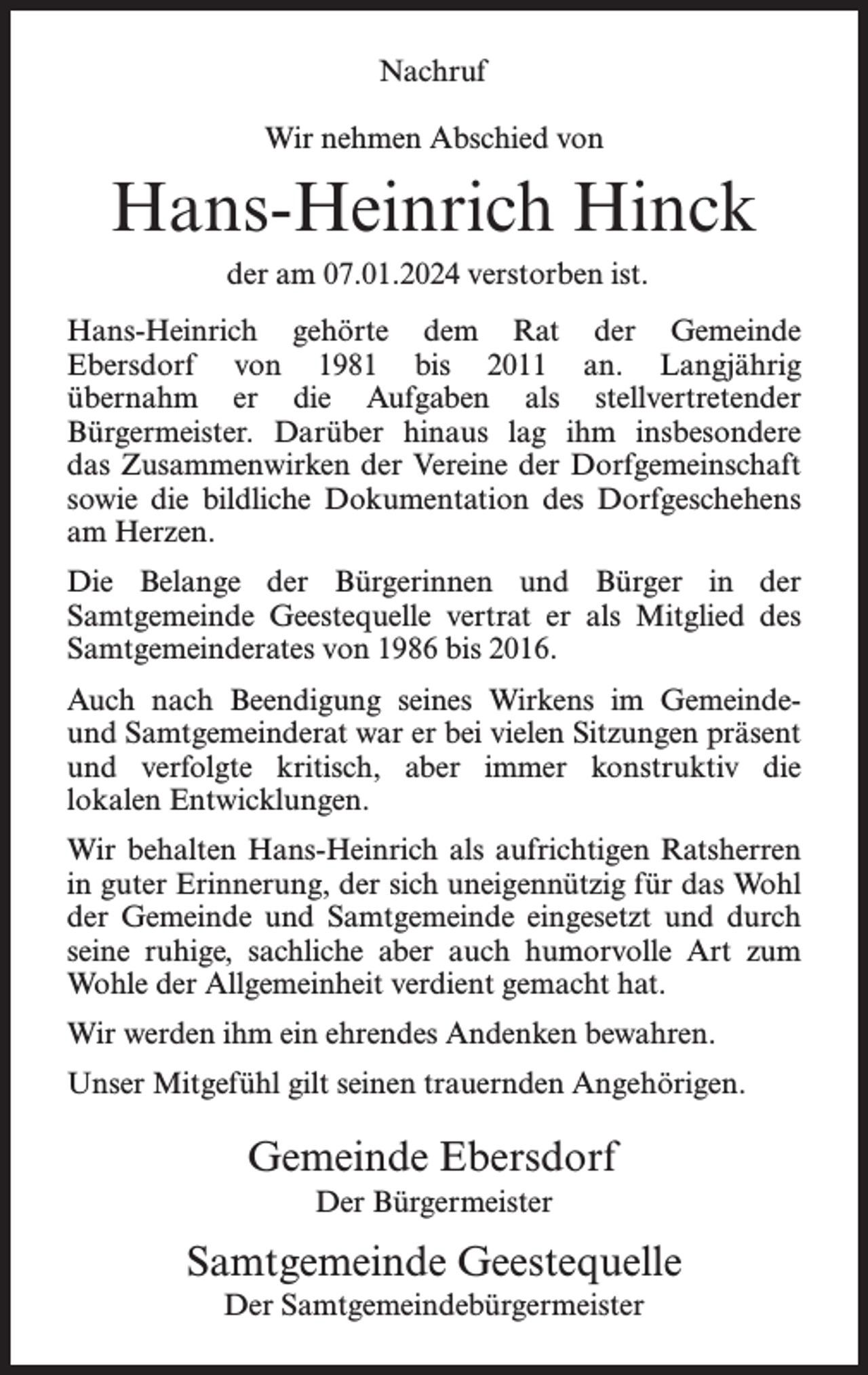 <p>Nachruf<br />Wir nehmen Abschied von</p><p>Hans-Heinrich Hinck<br />der am 07.01.2024 verstorben ist.<br />Hans-Heinrich gehörte dem Rat der Gemeinde<br />Ebersdorf von 1981 bis 2011 an. Langjährig<br />übernahm er die Aufgaben als stellvertretender<br />Bürgermeister. Darüber hinaus lag ihm insbesondere<br />das Zusammenwirken der Vereine der Dorfgemeinschaft<br />sowie die bildliche Dokumentation des Dorfgeschehens<br />am Herzen.<br />Die Belange der Bürgerinnen und Bürger in der<br />Samtgemeinde Geestequelle vertrat er als Mitglied des<br />Samtgemeinderates von 1986 bis 2016.<br />Auch nach Beendigung seines Wirkens im Gemeindeund Samtgemeinderat war er bei vielen Sitzungen präsent<br />und verfolgte kritisch, aber immer konstruktiv die<br />lokalen Entwicklungen.<br />Wir behalten Hans-Heinrich als aufrichtigen Ratsherren<br />in guter Erinnerung, der sich uneigennützig für das Wohl<br />der Gemeinde und Samtgemeinde eingesetzt und durch<br />seine ruhige, sachliche aber auch humorvolle Art zum<br />Wohle der Allgemeinheit verdient gemacht hat.<br />Wir werden ihm ein ehrendes Andenken bewahren.<br />Unser Mitgefühl gilt seinen trauernden Angehörigen.</p><p>Gemeinde Ebersdorf<br />Der Bürgermeister</p><p>Samtgemeinde Geestequelle<br />Der Samtgemeindebürgermeister</p>