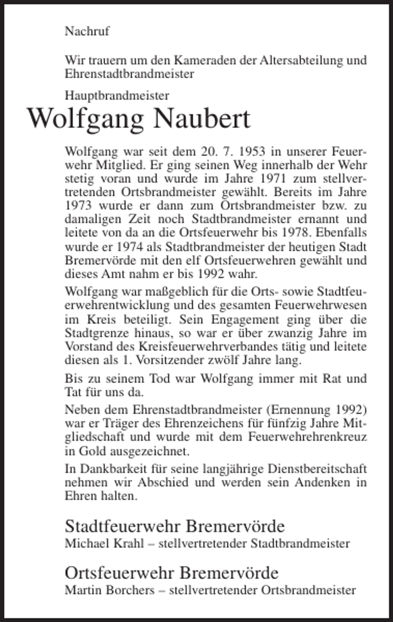 <p>Nachruf<br />Wir trauern um den Kameraden der Altersabteilung und<br />Ehrenstadtbrandmeister<br />Hauptbrandmeister</p><p>Wolfgang Naubert<br />Wolfgang war seit dem 20. 7. 1953 in unserer Feuerwehr Mitglied. Er ging seinen Weg innerhalb der Wehr<br />stetig voran und wurde im Jahre 1971 zum stellvertretenden Ortsbrandmeister gewählt. Bereits im Jahre<br />1973 wurde er dann zum Ortsbrandmeister bzw. zu<br />damaligen Zeit noch Stadtbrandmeister ernannt und<br />leitete von da an die Ortsfeuerwehr bis 1978. Ebenfalls<br />wurde er 1974 als Stadtbrandmeister der heutigen Stadt<br />Bremervörde mit den elf Ortsfeuerwehren gewählt und<br />dieses Amt nahm er bis 1992 wahr.<br />Wolfgang war maßgeblich für die Orts- sowie Stadtfeuerwehrentwicklung und des gesamten Feuerwehrwesen<br />im Kreis beteiligt. Sein Engagement ging über die<br />Stadtgrenze hinaus, so war er über zwanzig Jahre im<br />Vorstand des Kreisfeuerwehrverbandes tätig und leitete<br />diesen als 1. Vorsitzender zwölf Jahre lang.<br />Bis zu seinem Tod war Wolfgang immer mit Rat und<br />Tat für uns da.<br />Neben dem Ehrenstadtbrandmeister (Ernennung 1992)<br />war er Träger des Ehrenzeichens für fünfzig Jahre Mitgliedschaft und wurde mit dem Feuerwehrehrenkreuz<br />in Gold ausgezeichnet.<br />In Dankbarkeit für seine langjährige Dienstbereitschaft<br />nehmen wir Abschied und werden sein Andenken in<br />Ehren halten.</p><p>Stadtfeuerwehr Bremervörde<br />Michael Krahl – stellvertretender Stadtbrandmeister</p><p>Ortsfeuerwehr Bremervörde<br />Martin Borchers – stellvertretender Ortsbrandmeister</p>