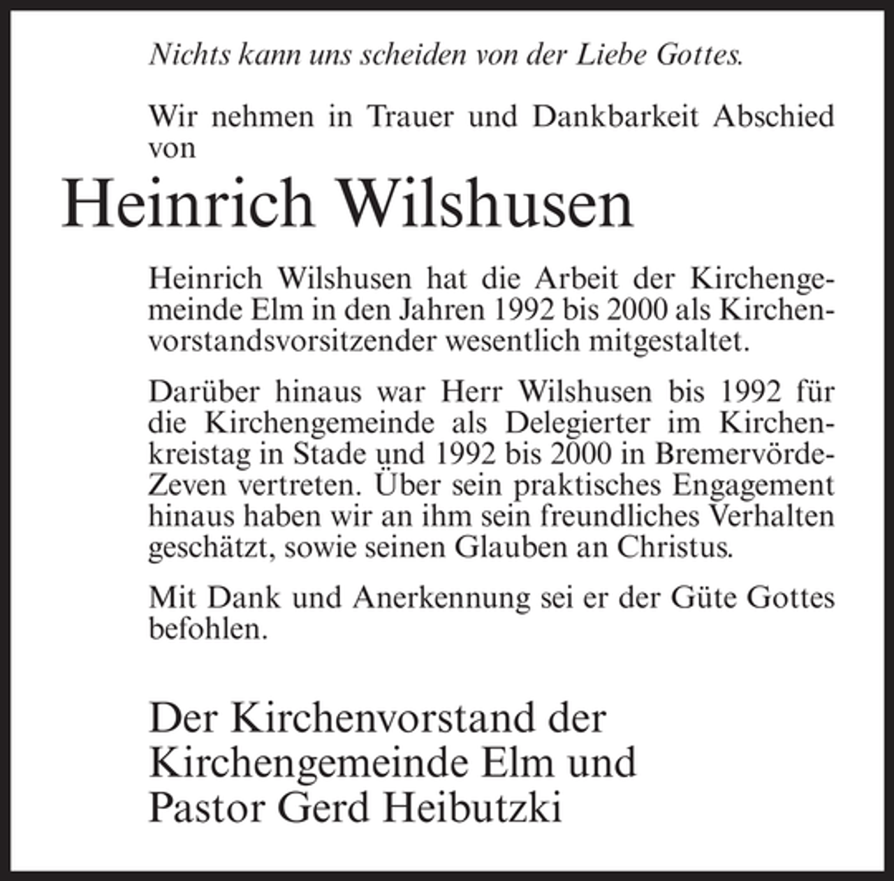<p>Nichts kann uns scheiden von der Liebe Gottes.<br />Wir nehmen in Trauer und Dankbarkeit Abschied<br />von</p><p>Heinrich Wilshusen<br />Heinrich Wilshusen hat die Arbeit der Kirchengemeinde Elm in den Jahren 1992 bis 2000 als Kirchenvorstandsvorsitzender wesentlich mitgestaltet.<br />Darüber hinaus war Herr Wilshusen bis 1992 für<br />die Kirchengemeinde als Delegierter im Kirchenkreistag in Stade und 1992 bis 2000 in BremervördeZeven vertreten. Über sein praktisches Engagement<br />hinaus haben wir an ihm sein freundliches Verhalten<br />geschätzt, sowie seinen Glauben an Christus.<br />Mit Dank und Anerkennung sei er der Güte Gottes<br />befohlen.</p><p>Der Kirchenvorstand der<br />Kirchengemeinde Elm und<br />Pastor Gerd Heibutzki</p>