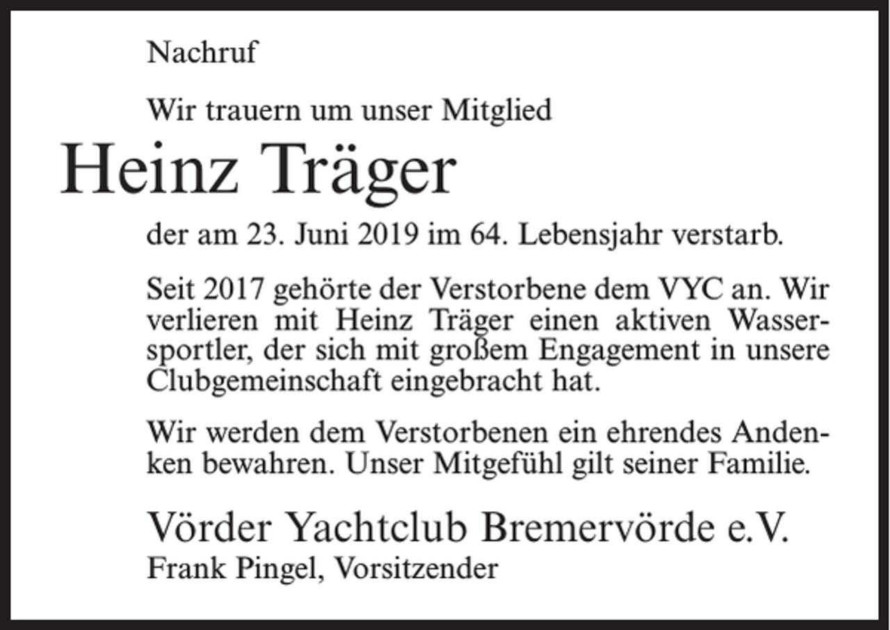 <p>Nachruf<br />Wir trauern um unser Mitglied</p><p>Heinz Träger</p><p>der am 23. Juni 2019 im 64. Lebensjahr verstarb.<br />Seit 2017 gehörte der Verstorbene dem VYC an. Wir<br />verlieren mit Heinz Träger einen aktiven Wassersportler, der sich mit großem Engagement in unsere<br />Clubgemeinschaft eingebracht hat.<br />Wir werden dem Verstorbenen ein ehrendes Andenken bewahren. Unser Mitgefühl gilt seiner Familie.</p><p>Vörder Yachtclub Bremervörde e.V.<br />Frank Pingel, Vorsitzender</p>