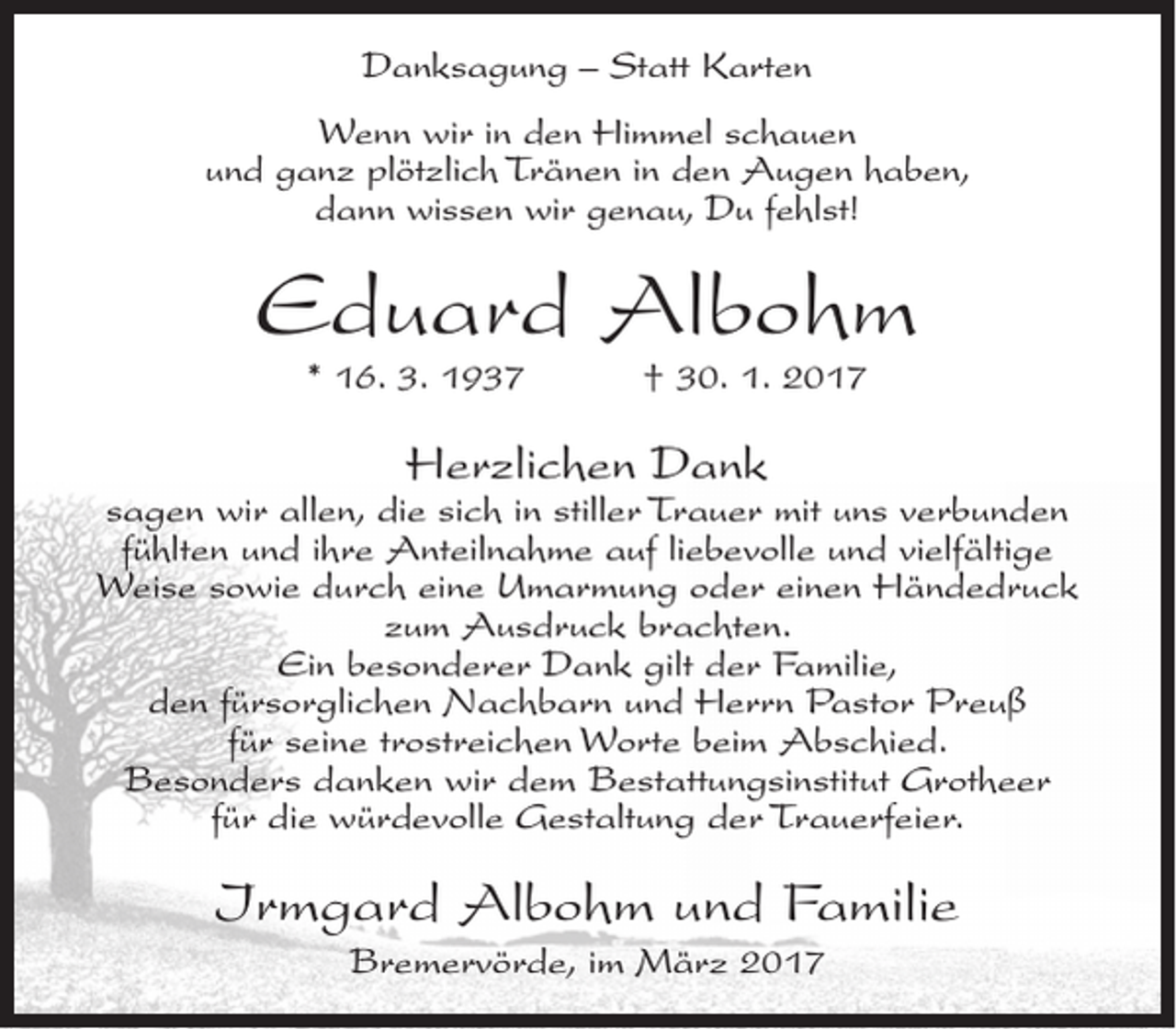 <p>Danksagung – Statt Karten<br />Wenn wir in den Himmel schauen<br />und ganz plötzlich Tränen in den Augen haben,<br />dann wissen wir genau, Du fehlst!</p><p>Eduard Albohm<br />* 16. 3. 1937</p><p>† 30. 1. 2017</p><p>Herzlichen Dank</p><p>sagen wir allen, die sich in stiller Trauer mit uns verbunden<br />fühlten und ihre Anteilnahme auf liebevolle und vielfältige<br />Weise sowie durch eine Umarmung oder einen Händedruck<br />zum Ausdruck brachten.<br />Ein besonderer Dank gilt der Familie,<br />den fürsorglichen Nachbarn und Herrn Pastor Preuß<br />für seine trostreichen Worte beim Abschied.<br />Besonders danken wir dem Bestattungsinstitut Grotheer<br />für die würdevolle Gestaltung der Trauerfeier.</p><p>Irmgard Albohm und Familie<br />Bremervörde, im März 2017</p>