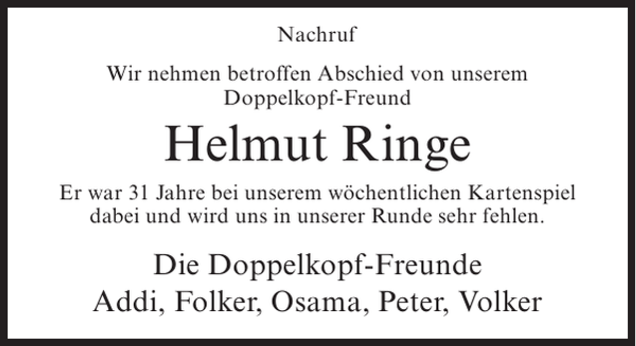 <p>Nachruf<br />Wir nehmen betroffen Abschied von unserem<br />Doppelkopf-Freund</p><p>Helmut Ringe<br />Er war 31 Jahre bei unserem wöchentlichen Kartenspiel<br />dabei und wird uns in unserer Runde sehr fehlen.</p><p>Die Doppelkopf-Freunde<br />Addi, Folker, Osama, Peter, Volker</p>
