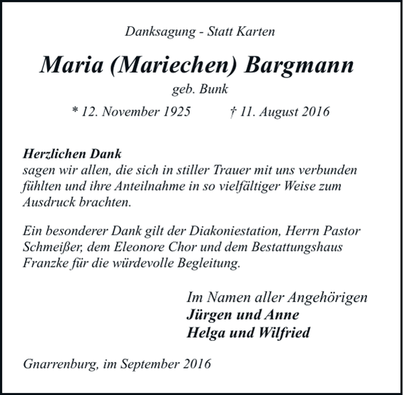 <p>Danksagung - Statt Karten</p><p>Maria (Mariechen) Bargmann<br />geb. Bunk</p><p>* 12. November 1925</p><p>† 11. August 2016</p><p>Herzlichen Dank<br />sagen wir allen, die sich in stiller Trauer mit uns verbunden<br />fühlten und ihre Anteilnahme in so vielfältiger Weise zum<br />Ausdruck brachten.<br />Ein besonderer Dank gilt der Diakoniestation, Herrn Pastor<br />Schmeißer, dem Eleonore Chor und dem Bestattungshaus<br />Franzke für die würdevolle Begleitung.</p><p>Im Namen aller Angehörigen<br />Jürgen und Anne<br />Helga und Wilfried<br />Gnarrenburg, im September 2016</p>