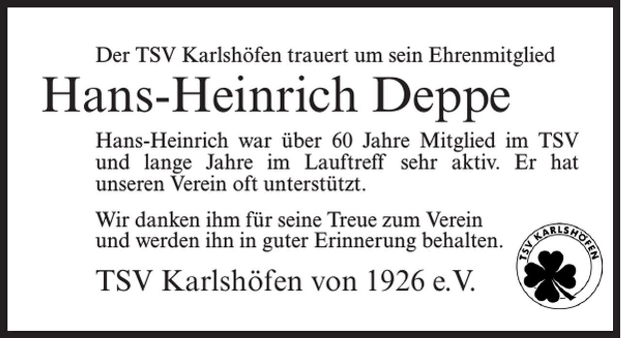 <p>Der TSV Karlshöfen trauert um sein Ehrenmitglied</p><p>Hans-Heinrich Deppe</p><p>Hans-Heinrich war über 60 Jahre Mitglied im TSV<br />und lange Jahre im Lauftreff sehr aktiv. Er hat<br />unseren Verein oft unterstützt.<br />Wir danken ihm für seine Treue zum Verein<br />und werden ihn in guter Erinnerung behalten.</p><p>TSV Karlshöfen von 1926 e.V.</p>