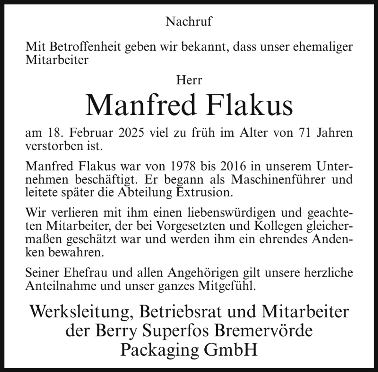<p>Nachruf<br />Mit Betroffenheit geben wir bekannt, dass unser ehemaliger<br />Mitarbeiter<br />Herr</p><p>Manfred Flakus</p><p>am 18. Februar 2025 viel zu früh im Alter von 71 Jahren<br />verstorben ist.<br />Manfred Flakus war von 1978 bis 2016 in unserem Unternehmen beschäftigt. Er begann als Maschinenführer und<br />leitete später die Abteilung Extrusion.<br />Wir verlieren mit ihm einen liebenswürdigen und geachteten Mitarbeiter, der bei Vorgesetzten und Kollegen gleichermaßen geschätzt war und werden ihm ein ehrendes Andenken bewahren.<br />Seiner Ehefrau und allen Angehörigen gilt unsere herzliche<br />Anteilnahme und unser ganzes Mitgefühl.</p><p>Werksleitung, Betriebsrat und Mitarbeiter<br />der Berry Superfos Bremervörde<br />Packaging GmbH</p>