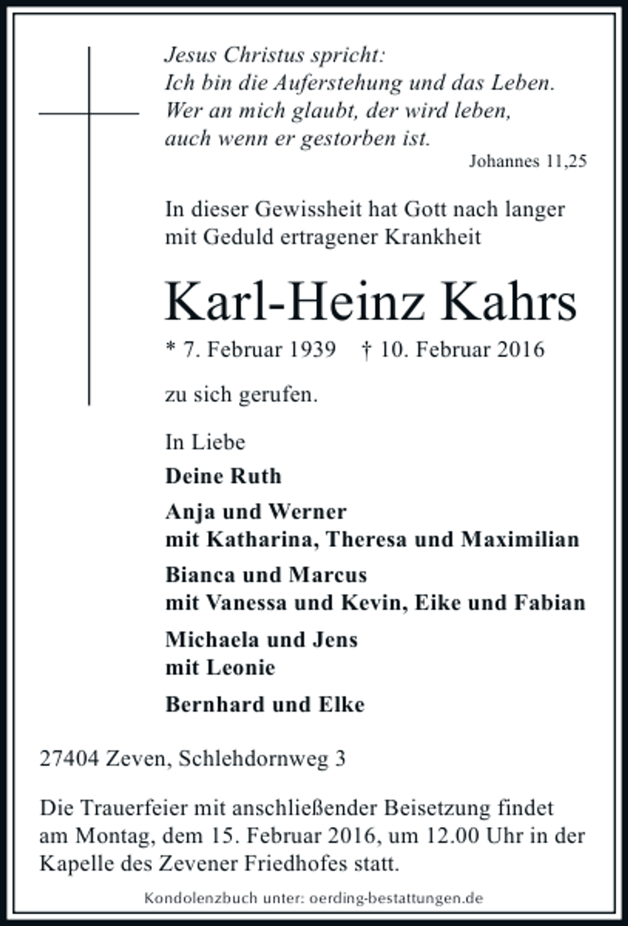 <p>Jesus Christus spricht:<br />Ich bin die Auferstehung und das Leben.<br />Wer an mich glaubt, der wird leben,<br />auch wenn er gestorben ist.</p><p>Johannes 11,25</p><p>In dieser Gewissheit hat Gott nach langer<br />mit Geduld ertragener Krankheit</p><p>Karl-Heinz Kahrs<br />* 7. Februar 1939</p><p>† 10. Februar 2016</p><p>zu sich gerufen.<br />In Liebe<br />Deine Ruth<br />Anja und Werner<br />mit Katharina, Theresa und Maximilian<br />Bianca und Marcus<br />mit Vanessa und Kevin, Eike und Fabian<br />Michaela und Jens<br />mit Leonie<br />Bernhard und Elke<br />27404 Zeven, Schlehdornweg 3<br />Die Trauerfeier mit anschließender Beisetzung findet<br />am Montag, dem 15. Februar 2016, um 12.00 Uhr in der<br />Kapelle des Zevener Friedhofes statt.<br />Kondolenzbuch unter: oerding-bestattungen.de</p>