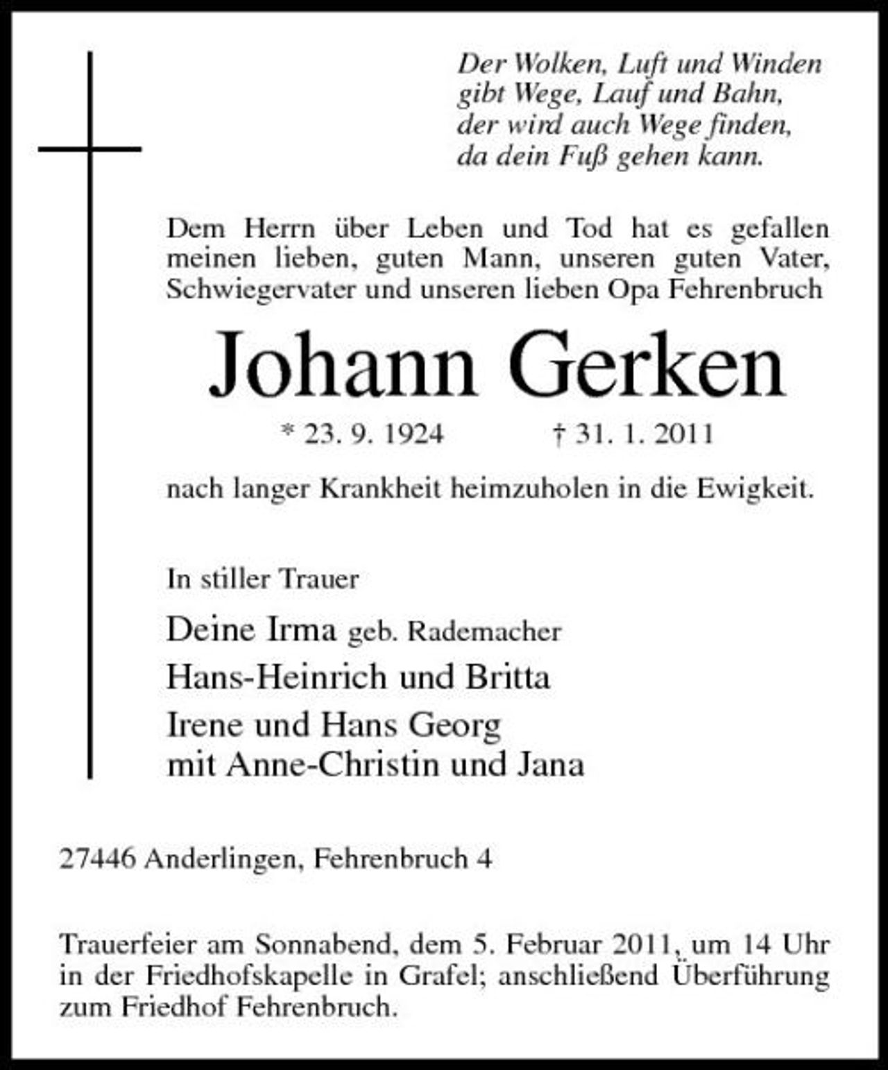 <p>Der Wolken, Luft und Winden gibt Wege, Lauf und Bahn, der wird auch Wege finden, da dein Fuß gehen kann. Dem Herrn über Leben und Tod hat es gefallen meinen lieben, guten Mann, unseren guten Vater, Schwiegervater und unseren lieben Opa Fehrenbruch</p><p>Johann Gerken<br />* 23. 9. 1924 † 31. 1. 2011 nach langer Krankheit heimzuholen in die Ewigkeit. In stiller Trauer</p><p>Deine Irma geb. Rademacher Hans-Heinrich und Britta Irene und Hans Georg mit Anne-Christin und Jana<br />27446 Anderlingen, Fehrenbruch 4 Trauerfeier am Sonnabend, dem 5. Februar 2011, um 14 Uhr in der Friedhofskapelle in Grafel; anschließend Überführung zum Friedhof Fehrenbruch.</p>