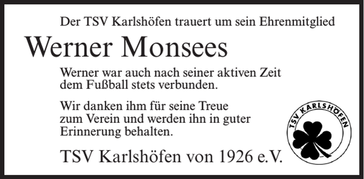 <p>Der TSV Karlshöfen trauert um sein Ehrenmitglied</p><p>Werner Monsees<br />Werner war auch nach seiner aktiven Zeit<br />dem Fußball stets verbunden.<br />Wir danken ihm für seine Treue<br />zum Verein und werden ihn in guter<br />Erinnerung behalten.</p><p>TSV Karlshöfen von 1926 e.V.</p>