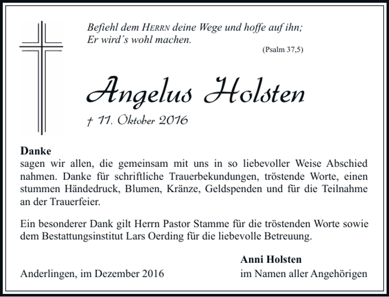 <p>Befiehl dem HERRN deine Wege und hoffe auf ihn;<br />Er wird´s wohl machen.</p><p>(Psalm 37,5)</p><p>Angelus Holsten<br />† 11. Oktober 2016<br />Danke<br />sagen wir allen, die gemeinsam mit uns in so liebevoller Weise Abschied<br />nahmen. Danke für schriftliche Trauerbekundungen, tröstende Worte, einen<br />stummen Händedruck, Blumen, Kränze, Geldspenden und für die Teilnahme<br />an der Trauerfeier.<br />Ein besonderer Dank gilt Herrn Pastor Stamme für die tröstenden Worte sowie<br />dem Bestattungsinstitut Lars Oerding für die liebevolle Betreuung.<br />Anderlingen, im Dezember 2016</p><p>Anni Holsten<br />im Namen aller Angehörigen</p>