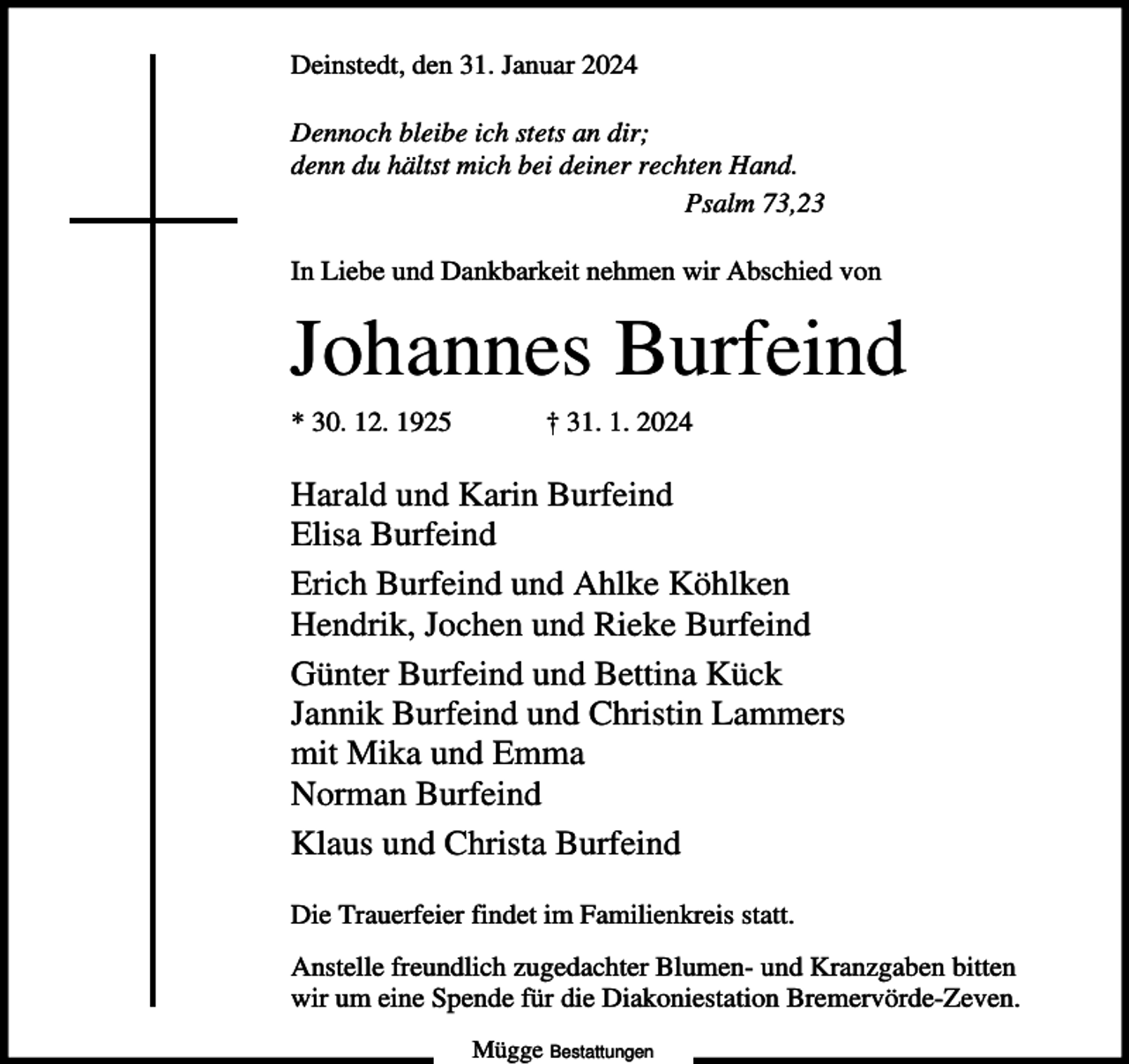 <p>Deinstedt, den 31. Januar 2024<br />Dennoch bleibe ich stets an dir;<br />denn du hältst mich bei deiner rechten Hand.<br />Psalm 73,23<br />In Liebe und Dankbarkeit nehmen wir Abschied von</p><p>Johannes Burfeind<br />* 30. 12. 1925</p><p>† 31. 1. 2024</p><p>Harald und Karin Burfeind<br />Elisa Burfeind<br />Erich Burfeind und Ahlke Köhlken<br />Hendrik, Jochen und Rieke Burfeind<br />Günter Burfeind und Bettina Kück<br />Jannik Burfeind und Christin Lammers<br />mit Mika und Emma<br />Norman Burfeind<br />Klaus und Christa Burfeind<br />Die Trauerfeier findet im Familienkreis statt.<br />Anstelle freundlich zugedachter Blumen- und Kranzgaben bitten<br />wir um eine Spende für die Diakoniestation Bremervörde-Zeven.<br />Mügge Bestattungen</p>