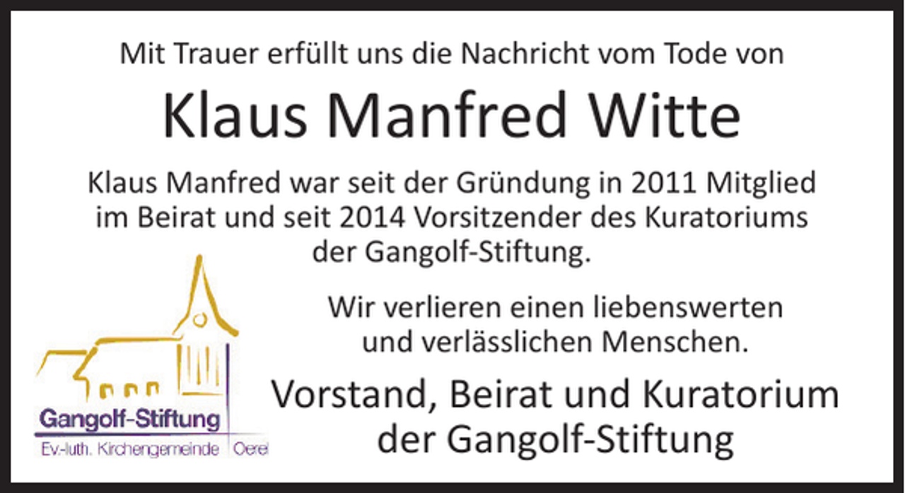 <p>Mit Trauer erfüllt uns die Nachricht vom Tode von</p><p>Klaus Manfred Witte</p><p>Klaus Manfred war seit der Gründung in 2011 Mitglied<br />im Beirat und seit 2014 Vorsitzender des Kuratoriums<br />der Gangolf-Stiftung.<br />Wir verlieren einen liebenswerten<br />und verlässlichen Menschen.</p><p>Vorstand, Beirat und Kuratorium<br />der Gangolf-Stiftung</p>